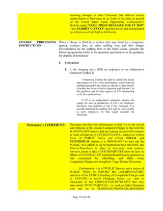 awarding damages to other Claimants that suffered similar
                                     injuries/harm as Newsome as set forth in decisions as posted
                                     on the United States Equal Opportunity Commission’s
                                     Website under “EEOC PRESS RELEASES FOR FY 2010”
                                     - See EXHIBIT “LXXXVI” attached hereto and incorporated
                                     by reference as if set forth in full herein.


CHARGE    PROCESSING When a charge is filed by a worker who was hired by a temporary
INSTRUCTIONS         agency, contract firm, or other staffing firm and who alleges
                     discrimination by the staffing firm or the firm's client, consider the
                     following questions (refer to the questions and answers in the guidance
                     for detailed information):

                             I.   COVERAGE

                                  1. Is the charging party (CP) an employee or an independent
                                     contractor? (Q&A 1)

                                                - Determine whether the right to control the means
                                           and manner of CP's work performance rested with the
                                           staffing firm and/or the client or with the worker herself.
                                           Consider the factors listed in Question and Answer 1 of
                                           this guidance and all other aspects of CP's relationship
                                           to the firm and its client.

                                                If CP is an independent contractor, dismiss the
                                           charge for lack of jurisdiction. If CP is an employee,
                                           determine who qualifies as his or her employer. It is
                                           possible that both the staffing firm and its client qualify
                                           as joint employers. In that regard consider the
                                           following:



     Newsome’s COMMENT:              Newsome provides this information so that it is in the record
                                     and reflected in this instant Complaint/Charge in that with the
                                     SCANDALOUS matters that are coming out and will continue
                                     to come out that are of a PUBLIC/GLOBAL interest as well as
                                     those of PUBLIC Policy and effects SOCIAL and
                                     ECONOMICAL matters, it is IMPORTANT to note and the
                                     PUBLIC-At-LARGE to see for themselves how the EEOC has
                                     Policies/Procedures in place to determine such matters;
                                     however, elects to take a FAR DEPARTURE from the laws in
                                     efforts of COVERING UP criminal/discriminatory practices as
                                     that committed by MStaffing and GRG when
                                     Complaints/Charges are brought by Vogel Denise Newsome.

                                             Furthermore, it is of PUBLIC Interest and a matter of
                                     PUBLIC Policy to EXPOSE the DISCRIMINATORY
                                     practices of the EEOC’s handling of Complaints/Charges and
                                     its FAILURE to notify Charging Parties (i.e. such as
                                     Newsome) of any CONFLICT-OF-INTERESTS that may
                                     arise and/or THIRD PARTY(S) – i.e. such as Baker Donelson
                                     who rely on its PERSONAL/FINANCIAL/BUSINESS

                                        Page 172 of 196
 