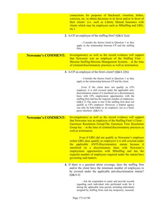 connections for purposes of blackmail, extortion, bribes,
                     coercion, etc. to obtain decisions in its favor and/or in favor of
                     their clients’ (i.e. such as Liberty Mutual Insurance with
                     clients which may be employers such as MStaffing and GRG,
                     etc.)

                 2. Is CP an employee of the staffing firm? (Q&A 2(a))

                                - Consider the factors listed in Question 1 as they
                           apply to the relationship between CP and the staffing
                           firm.

Newsome’s COMMENT:   Investigation(s) as well as the record evidence will support
                     that Newsome was an employee of the Staffing Firm –
                     Messina Staffing/Messina Management Systems – at the time
                     of criminal/discriminatory practices as well as termination.

                 3. Is CP an employee of the firm's client? (Q&A 2(b))

                               - Consider the factors listed in Question 1 as they
                           apply to the relationship between CP and the client.

                                Even if the client does not qualify as CP's
                           employer, it is still covered under the applicable anti-
                           discrimination statute if it interfered on a discriminatory
                           basis with CP's employment opportunities with the
                           staffing firm and has the requisite number of employees.
                           (Q&A 3) The same is true if the staffing firm does not
                           qualify as CP's employer. However, a federal agency
                           can only be held liable as an employer, not as a third-
                           party interferer. (Q&A 4)

Newsome’s COMMENT:   Investigation(s) as well as the record evidence will support
                     that Newsome was an employee of the Staffing Firm’s Client –
                     Garretson Resolution Group/The Garretson Firm Resolution
                     Group Inc. – at the time of criminal/discriminatory practices as
                     well as termination.

                              Even if GRG did not qualify as Newsome’s employer
                     (when GRG does qualify as employer) it is still covered under
                     the applicable ANTI-Discriminatory statute because it
                     interfered on a discriminatory basis with Newsome’s
                     employment opportunities with MStaffing and has the
                     requisite number of employees required under the statute/laws
                     governing said matters.

                 4. If there is a question about coverage, does the staffing firm
                     and/or the client have the minimum number of employees to
                     be covered under the applicable anti-discrimination statute?
                     (Q&A 6)

                                - Ask the respondent to name and provide records
                           regarding each individual who performed work for it
                           during the applicable time period, including individuals
                           assigned by staffing firms and any temporary, seasonal,


                       Page 173 of 196
 