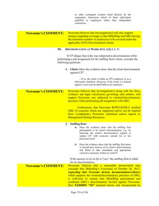 or other contingent workers hired directly by the
                             respondent. Determine which of these individuals
                             qualified as employees rather than independent
                             contractors. . .



Newsome’s COMMENT:     Newsome believes that Investigation(s) will also support
                       issue(s) regarding coverage in that MStaffing and GRG having
                       the minimum number of employees to be covered under the
                       applicable ANTI-Discrimination statute.

              III.   DISCRIMINATION AT WORK SITE (Q&A 8, 9)

                      If CP alleges that (s)he was subjected to discrimination while
              performing a job assignment for the staffing firm's client, consider the
              following questions:

                     1. Client: Does the evidence show that the client discriminated
                        against CP?

                                  - If so, the client is liable as CP's employer or as a
                             third party interferer. However, if the client is a federal
                             agency it can only be held liable as an employer.

Newsome’s COMMENT:     Newsome believes that Investigation(s) along with the facts,
                       evidence and legal conclusions governing said matters, will
                       support Newsome was subjected to criminal/discriminatory
                       practices while performing job assignment with GRG.

                             Furthermore, that Newsome REPEATEDLY notified
                       GRG of concerns which are supported and/or can be implied
                       from Complaint(s) Newsome submitted and/or reports to
                       Management/Human Resources.

                     2. Staffing firm:
                            a. Does the evidence show that the staffing firm
                                  participated in its client's discrimination, e.g., by
                                  honoring the client's discriminatory request to
                                  replace CP with someone outside his or her
                                  protected class?

                             b.   Does the evidence show that the staffing firm knew
                                  or should have known of its client's discrimination
                                  and failed to take immediate and appropriate
                                  corrective measures within its control?

                         If the answer to (a) or (b) is "yes," the staffing firm is liable
                         for its discrimination. . .
Newsome’s COMMENT:     Newsome believes that a reasonable person/mind may
                       conclude that MStaffing’s Voicemail of October 26, 2011,
                       requesting that Newsome destroy documentation/evidence
                       which supports the criminal/discriminatory practices of GRG,
                       is sufficient to sustain that MStaffing participated and
                       condoned GRG’s discrimination leveled against Newsome.
                       [See EXHIBIT “XI” attached hereto and incorporated by

                          Page 174 of 196
 