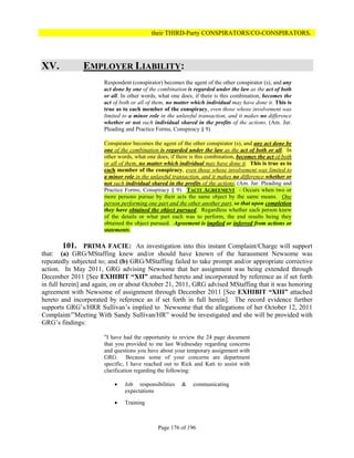 their THIRD-Party CONSPIRATORS/CO-CONSPIRATORS.




XV.            EMPLOYER LIABILITY:
                      Respondent (conspirator) becomes the agent of the other conspirator (s), and any
                      act done by one of the combination is regarded under the law as the act of both
                      or all. In other words, what one does, if there is this combination, becomes the
                      act of both or all of them, no matter which individual may have done it. This is
                      true as to each member of the conspiracy, even those whose involvement was
                      limited to a minor role in the unlawful transaction, and it makes no difference
                      whether or not such individual shared in the profits of the actions. (Am. Jur.
                      Pleading and Practice Forms, Conspiracy § 9)

                      Conspirator becomes the agent of the other conspirator (s), and any act done by
                      one of the combination is regarded under the law as the act of both or all. In
                      other words, what one does, if there is this combination, becomes the act of both
                      or all of them, no matter which individual may have done it. This is true as to
                      each member of the conspiracy, even those whose involvement was limited to
                      a minor role in the unlawful transaction, and it makes no difference whether or
                      not such individual shared in the profits of the actions. (Am. Jur. Pleading and
                      Practice Forms, Conspiracy § 9). TACIT AGREEMENT - Occurs when two or
                      more persons pursue by their acts the same object by the same means. One
                      person performing one part and the other another part, so that upon completion
                      they have obtained the object pursued. Regardless whether each person knew
                      of the details or what part each was to perform, the end results being they
                      obtained the object pursued. Agreement is implied or inferred from actions or
                      statements.

         101. PRIMA FACIE: An investigation into this instant Complaint/Charge will support
that: (a) GRG/MStaffing knew and/or should have known of the harassment Newsome was
repeatedly subjected to; and (b) GRG/MStaffing failed to take prompt and/or appropriate corrective
action. In May 2011, GRG advising Newsome that her assignment was being extended through
December 2011 [See EXHIBIT “XII” attached hereto and incorporated by reference as if set forth
in full herein] and again, on or about October 21, 2011, GRG advised MStaffing that it was honoring
agreement with Newsome of assignment through December 2011 [See EXHIBIT “XIII” attached
hereto and incorporated by reference as if set forth in full herein]. The record evidence further
supports GRG’s/HRR Sullivan’s implied to Newsome that the allegations of her October 12, 2011
Complaint/”Meeting With Sandy Sullivan/HR” would be investigated and she will be provided with
GRG’s findings:

                      "I have had the opportunity to review the 24 page document
                      that you provided to me last Wednesday regarding concerns
                      and questions you have about your temporary assignment with
                      GRG. Because some of your concerns are department
                      specific, I have reached out to Rick and Kati to assist with
                      clarification regarding the following:

                             Job responsibilities     &    communicating
                              expectations

                             Training



                                             Page 176 of 196
 