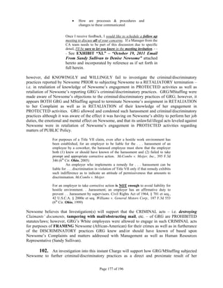    How are processes & procedures and
                                  changes to these communicated


                        Once I receive feedback, I would like to schedule a follow up
                        meeting to discuss all of your concerns. If a Manager from the
                        CA team needs to be part of this discussion due to specific
                        detail, I'll be sure to let you know in the meeting invitation. - -
                        - See EXHIBIT “XL” – “October 19, 2011 Email
                        From Sandy Sullivan to Denise Newsome” attached
                        hereto and incorporated by reference as if set forth in
                        full herein.

however, did KNOWINGLY and WILLINGLY fail to investigate the criminal/discriminatory
practices reported by Newsome PRIOR to subjecting Newsome to a RETALIATORY termination –
i.e. in retaliation of knowledge of Newsome’s engagement in PROTECTED activities as well as
retaliation of Newsome’s reporting GRG’s criminal/discriminatory practices. GRG/MStaffing were
made aware of Newsome’s objections to the criminal/discriminatory practices of GRG; however, it
appears BOTH GRG and MStaffing agreed to terminate Newsome’s assignment in RETALIATION
to her Complaint as well as in RETALIATION of their knowledge of her engagement in
PROTECTED activities. GRG allowed and condoned such harassment and criminal/discriminatory
practices although it was aware of the effect it was having on Newsome’s ability to perform her job
duties, the emotional and mental effect on Newsome, and that its unlawful/illegal acts leveled against
Newsome were in retaliation of Newsome’s engagement in PROTECTED activities regarding
matters of PUBLIC Policy.

               For purposes of a Title VII claim, even after a hostile work environment has
               been established, for an employer to be liable for the . . . harassment of an
               employee by a coworker, the harassed employee must show that the employer
               both (1) knew or should have known of the harassment and (2) failed to take
               prompt and appropriate corrective action. McCombs v. Meijer, Inc., 395 F.3d
               346 (6th Cir. Ohio, 2005)
                         An employer who implements a remedy for . . . harassment can be
               liable for . . . discrimination in violation of Title VII only if that remedy exhibits
               such indifference as to indicate an attitude of permissiveness that amounts to
               discrimination. McCombs v. Meijer.

               For an employer to take corrective action is NOT enough to avoid liability for
               hostile environment. . .harassment; an employer has an affirmative duty to
               prevent . . .harassment by supervisors. Civil Rights Act of 1964, § 701 et seq.,
               42 U.S.C.A. § 2000e et seq. Williams v. General Motors Corp., 187 F.3d 553
               (6th Cir. Ohio, 1999)

Newsome believes that Investigation(s) will support that the CRIMINAL acts – i.e. destroying
Claimants’ documents, tampering with mail/obstructing mail, etc. – of GRG are PROHIBITED
statutes/laws; however, GRG’s White employees were allowed to engage in such CRIMINAL acts
for purposes of FRAMING Newsome (African-American) for their crimes as well as in furtherance
of the DISCRIMINATORY practices GRG knew and/or should have known of based upon
Newsome’s Complaints and matters addressed with Management as well as Human Resources
Representative (Sandy Sullivan).

     102. An investigation into this instant Charge will support how GRG/MStaffing subjected
Newsome to further criminal/discriminatory practices as a direct and proximate result of her


                                                 Page 177 of 196
 