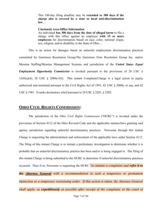 This 180-day filing deadline may be extended to 300 days if the
               charge also is covered by a state or local anti-discrimination
               law…

               Cincinnati Area Office Information
               An individual has 300 days from the date of alleged harm to file a
               charge with this office against an employer with 15 or more
               employees for discrimination based on race, color, national origin,
               sex, religion, and/or disability in the State of Ohio. . .

       This is an action for damages based on unlawful employment discrimination practices

committed by Garretson Resolution Group/The Garretson Firm Resolution Group Inc. and/or

Messina Staffing/Messina Management Systems and jurisdiction of the United States Equal

Employment Opportunity Commission is invoked pursuant to the provisions of 28 USC §

1343(a)(4); 28 USC § 2000e-5(f).       This instant Complaint/Charge is a legal action in equity

authorized and instituted pursuant to the Civil Rights Act of 1991, 42 USC § 2000e, et seq. and 42

USC § 1981. It seeks declaratory relief pursuant to 28 USC § 2201, § 2202.



OHIO CIVIL RIGHTS COMMISSION:

       The jurisdiction of the Ohio Civil Rights Commission (“OCRC”) is invoked under the

provisions of Section 4112 of the Ohio Revised Code and the applicable statutes/laws granting said

agency jurisdiction regarding unlawful discriminatory practices.      Newsome through this instant

Charge is requesting the administration and enforcement of the applicable laws under Section 4112.

The filing of this instant Charge is to initiate a preliminary investigation to determine whether it is

probable that an unlawful discriminatory practice has been and/or is being engaged in. The filing of

this instant Charge is being submitted to the OCRC to determine if unlawful discriminatory practices

occurred. Then if so, Newsome is requesting the OCRC “to initiate a complaint and refer it to

the Attorney General with a recommendation to seek a temporary or permanent

injunction or a temporary restraining order. If this action is taken, the Attorney General

shall apply, as expeditiously as possible after receipt of the complaint, to the court of
                                             Page 7 of 196
 