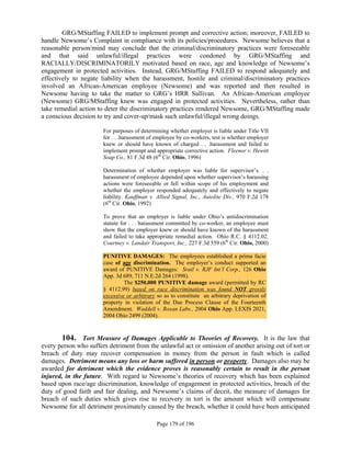 GRG/MStaffing FAILED to implement prompt and corrective action; moreover, FAILED to
handle Newsome’s Complaint in compliance with its policies/procedures. Newsome believes that a
reasonable person/mind may conclude that the criminal/discriminatory practices were foreseeable
and that said unlawful/illegal practices were condoned by GRG/MStaffing and
RACIALLY/DISCRIMINATORILY motivated based on race, age and knowledge of Newsome’s
engagement in protected activities. Instead, GRG/MStaffing FAILED to respond adequately and
effectively to negate liability when the harassment, hostile and criminal/discriminatory practices
involved an African-American employee (Newsome) and was reported and then resulted in
Newsome having to take the matter to GRG’s HRR Sullivan. An African-American employee
(Newsome) GRG/MStaffing knew was engaged in protected activities. Nevertheless, rather than
take remedial action to deter the discriminatory practices rendered Newsome, GRG/MStaffing made
a conscious decision to try and cover-up/mask such unlawful/illegal wrong doings.

                       For purposes of determining whether employer is liable under Title VII
                       for . . .harassment of employee by co-workers, test is whether employer
                       knew or should have known of charged . . .harassment and failed to
                       implement prompt and appropriate corrective action. Fleenor v. Hewitt
                       Soap Co., 81 F.3d 48 (6th Cir. Ohio, 1996)

                       Determination of whether employer was liable for supervisor’s. . .
                       harassment of employee depended upon whether supervisor’s harassing
                       actions were foreseeable or fell within scope of his employment and
                       whether the employer responded adequately and effectively to negate
                       liability. Kauffman v. Allied Signal, Inc., Autolite Div., 970 F.2d 178
                       (6th Cir. Ohio, 1992)

                       To prove that an employer is liable under Ohio’s antidiscrimination
                       statute for . . . harassment committed by co-worker, an employee must
                       show that the employer knew or should have known of the harassment
                       and failed to take appropriate remedial action. Ohio R.C. § 4112.02.
                       Courtney v. Landair Transport, Inc., 227 F.3d 559 (6th Cir. Ohio, 2000)

                       PUNITIVE DAMAGES: The employees established a prima facie
                       case of age discrimination. The employer’s conduct supported an
                       award of PUNITIVE Damages: Srail v. RJF Int’l Corp., 126 Ohio
                       App. 3d 689, 711 N.E.2d 264 (1998).
                                The $250,000 PUNITIVE damage award (permitted by RC
                       § 4112.99) based on race discrimination was found NOT grossly
                       excessive or arbitrary so as to constitute an arbitrary deprivation of
                       property in violation of the Due Process Clause of the Fourteenth
                       Amendment. Waddell v. Roxan Labs., 2004 Ohio App. LEXIS 2021,
                       2004 Ohio 2499 (2004).


       104. Tort Measure of Damages Applicable to Theories of Recovery. It is the law that
every person who suffers detriment from the unlawful act or omission of another arising out of tort or
breach of duty may recover compensation in money from the person in fault which is called
damages. Detriment means any loss or harm suffered in person or property. Damages also may be
awarded for detriment which the evidence proves is reasonably certain to result in the person
injured, in the future. With regard to Newsome’s theories of recovery which has been explained
based upon race/age discrimination, knowledge of engagement in protected activities, breach of the
duty of good faith and fair dealing, and Newsome’s claims of deceit, the measure of damages for
breach of such duties which gives rise to recovery in tort is the amount which will compensate
Newsome for all detriment proximately caused by the breach, whether it could have been anticipated

                                              Page 179 of 196
 