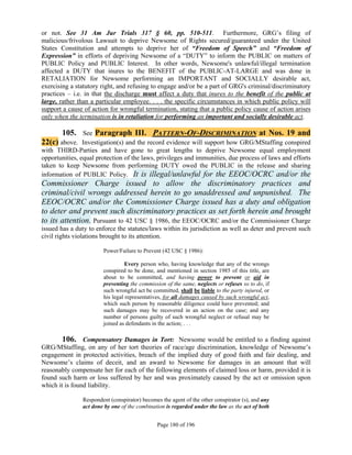 or not. See 31 Am Jur Trials 317 § 60, pp. 510-511. Furthermore, GRG’s filing of
malicious/frivolous Lawsuit to deprive Newsome of Rights secured/guaranteed under the United
States Constitution and attempts to deprive her of “Freedom of Speech” and “Freedom of
Expression” in efforts of depriving Newsome of a “DUTY” to inform the PUBLIC on matters of
PUBLIC Policy and PUBLIC Interest. In other words, Newsome's unlawful/illegal termination
affected a DUTY that inures to the BENEFIT of the PUBLIC-AT-LARGE and was done in
RETALIATION for Newsome performing an IMPORTANT and SOCIALLY desirable act,
exercising a statutory right, and refusing to engage and/or be a part of GRG's criminal/discriminatory
practices – i.e. in that the discharge must affect a duty that inures to the benefit of the public at
large, rather than a particular employee. . . . the specific circumstances in which public policy will
support a cause of action for wrongful termination, stating that a public policy cause of action arises
only when the termination is in retaliation for performing an important and socially desirable act.

       105. See Paragraph III. PATTERN-OF-DISCRIMINATION at Nos. 19 and
22(c) above. Investigation(s) and the record evidence will support how GRG/MStaffing conspired
with THIRD-Parties and have gone to great lengths to deprive Newsome equal employment
opportunities, equal protection of the laws, privileges and immunities, due process of laws and efforts
taken to keep Newsome from performing DUTY owed the PUBLIC in the release and sharing
information of PUBLIC Policy. It is illegal/unlawful for the EEOC/OCRC and/or the
Commissioner Charge issued to allow the discriminatory practices and
criminal/civil wrongs addressed herein to go unaddressed and unpunished. The
EEOC/OCRC and/or the Commissioner Charge issued has a duty and obligation
to deter and prevent such discriminatory practices as set forth herein and brought
to its attention. Pursuant to 42 USC § 1986, the EEOC/OCRC and/or the Commissioner Charge
issued has a duty to enforce the statutes/laws within its jurisdiction as well as deter and prevent such
civil rights violations brought to its attention.

                       Power/Failure to Prevent (42 USC § 1986):

                                 Every person who, having knowledge that any of the wrongs
                       conspired to be done, and mentioned in section 1985 of this title, are
                       about to be committed, and having power to prevent or aid in
                       preventing the commission of the same, neglects or refuses so to do, if
                       such wrongful act be committed, shall be liable to the party injured, or
                       his legal representatives, for all damages caused by such wrongful act,
                       which such person by reasonable diligence could have prevented; and
                       such damages may be recovered in an action on the case; and any
                       number of persons guilty of such wrongful neglect or refusal may be
                       joined as defendants in the action; . . .

        106. Compensatory Damages in Tort: Newsome would be entitled to a finding against
GRG/MStaffing, on any of her tort theories of race/age discrimination, knowledge of Newsome’s
engagement in protected activities, breach of the implied duty of good faith and fair dealing, and
Newsome’s claims of deceit, and an award to Newsome for damages in an amount that will
reasonably compensate her for each of the following elements of claimed loss or harm, provided it is
found such harm or loss suffered by her and was proximately caused by the act or omission upon
which it is found liability.

               Respondent (conspirator) becomes the agent of the other conspirator (s), and any
               act done by one of the combination is regarded under the law as the act of both


                                              Page 180 of 196
 