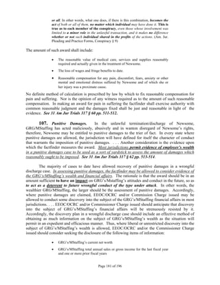 or all. In other words, what one does, if there is this combination, becomes the
               act of both or all of them, no matter which individual may have done it. This is
               true as to each member of the conspiracy, even those whose involvement was
               limited to a minor role in the unlawful transaction, and it makes no difference
               whether or not such individual shared in the profits of the actions. (Am. Jur.
               Pleading and Practice Forms, Conspiracy § 9)

The amount of such award shall include:

                  The reasonable value of medical care, services and supplies reasonably
                   required and actually given in the treatment of Newsome.
                  The loss of wages and fringe benefits to date.

                  Reasonable compensation for any pain, discomfort, fears, anxiety or other
                   mental and emotional distress suffered by Newsome and of which she or
                   her injury was a proximate cause.

No definite method of calculation is prescribed by law by which to fix reasonable compensation for
pain and suffering. Nor is the opinion of any witness required as to the amount of such reasonable
compensation. In making an award for pain in suffering the factfinder shall exercise authority with
common reasonable judgment and the damages fixed shall be just and reasonable in light of the
evidence. See 31 Am Jur Trials 317 § 60 pp. 511-512.

        107. Punitive Damages.           In the unlawful termination/discharge of Newsome,
GRG/MStaffing has acted maliciously, abusively and in wanton disregard of Newsome’s rights,
therefore, Newsome may be entitled to punitive damages to the trier of fact. In every state where
punitive damages are allowed, the jurisdiction will have defined for itself the character of conduct
that warrants the imposition of punitive damages. . . . Another consideration is the evidence upon
which the factfinder measures the award. Most jurisdictions permit evidence of employer’s wealth
in a punitive damages case to be used as a sort of yardstick to assess the amount of damages which
reasonably ought to be imposed. See 31 Am Jur Trials 317 § 62 pp. 513-514.

        The majority of cases to date have allowed recovery of punitive damages in a wrongful
discharge case. In assessing punitive damages, the factfinder may be allowed to consider evidence of
the GRG’s/MStaffing’s wealth and financial affairs. The rationale is that the award should be in an
amount sufficient to have an impact on GRG’s/Mstaffing’s attitudes and conduct in the future, so as
to act as a deterrent to future wrongful conduct of the type under attack. In other words, the
wealthier GRG/MStaffing, the larger should be the assessment of punitive damages. Accordingly,
where punitive damages are claimed, EEOC/OCRC and/or Commission Charge issued may be
allowed to conduct some discovery into the subject of the GRG’s/MStaffing financial affairs in most
jurisdictions. . . . EEOC/OCRC and/or Commissioner Charge issued should anticipate that discovery
into the subject of GRG’s/MStaffing’s financial affairs will be strenuously resisted by it.
Accordingly, the discovery plan in a wrongful discharge case should include an effective method of
obtaining as much information on the subject of GRG’s/MStaffing’s wealth as the situation will
permit in an expedient and efficacious manner. Thus, where liberal or unrestricted discovery into the
subject of GRG’s/MStaffing’s wealth is allowed, EEOC/OCRC and/or the Commissioner Charge
issued should consider seeking the disclosure of the following items of information:

                  GRG’s/MStaffing’s current net worth
                  GRG’s/MStaffing total annual sales or gross income for the last fiscal year
                   and one or more prior fiscal years


                                               Page 181 of 196
 