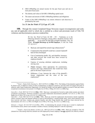     GRG’s/MStaffing net annual income for the past fiscal year and one or
                         more prior fiscal years
                        The identity and values of all GRG’s/MStaffing capital assets
                        The nature and amount of GRG’s/MStaffing liabilities and obligations
                        Copies of the GRG’s/MStaffing’s tax returns whenever such discovery is
                         permitted by the court.
                    See 31 Am Jur Trials 317 § 31 pp. 437, 438.

        108. Through this instant Complaint/Charge Newsome request investigation(s) and seeks
any and all applicable relief to which she is entitled as a direct and proximate result of Title VII
violations and discriminatory practices rendered her.

                              48 Am. Jur. Proof of Facts 2d 240 – 241 – Testimony as to the
                              following elements of damages, among others, should be elicited, when
                              applicable, . . . in an action for bad faith wrongful discharge. (Am. Jur
                              Trials: Wrongful Discharge of At-Will Employee, 31 Am. Jur. Trials
                              317, §§ 10-11.

                                  Back pay and unpaid-but-earned wage enhancements16
                                  Compensation that plaintiff would have earned if plaintiff
                                   had not been discharged
                                  Cost of maintaining health, life, and disability insurance,
                                   and other services that would have been covered by
                                   employee benefits
                                  Expense of securing substitute employment, including
                                   moving costs
                                  Future damages, where appropriate, for commissions,
                                   bonuses and wage enhancements that would have been
                                   paid on the basis of past services
                                  Difference, if any, between the value of the plaintiff’s
                                   former employment and the value of the new
                                   employment17



          16
             Head v. Timken Roller Bearing Co., 486 F.2d 870 (C.A.6.Ohio, 1973) - The finding of discrimination against blacks
by district court, in addition to nature of relief, (compensatory as opposed to punitive), and clear intent of Congress that grant of
authority under Equal Employment Opportunity Act should be broadly read and applied mandate an award of back pay unless
exceptional circumstances were present. Civil Rights Act of 1964, § 706(g), 42 U.S.C.A. § 2000e-5(g).

Gutzwiller v. Fenik, 860 F.2d 1317 (C.A.6.Ohio, 1988) - Back pay is presumptively favored as make-whole remedy and, absent
exceptional circumstances, should be awarded to successful employment discrimination plaintiffs. 42 U.S.C.A. § 1983; Civil
Rights Act of 1964, § 701 et seq., 42 U.S.C.A. § 2000e et seq.
Gutzwiller v. Fenik, 860 F.2d 1317 (C.A.6.Ohio, 1988) - Back pay award for employment discrimination should completely
redress economic injury that plaintiff suffered as result of discrimination; it should include salary, raises which plaintiff would
have received, sick leave, vacation pay, pension benefits, and other fringe benefits that would have been received but for
discrimination. 42 U.S.C.A. § 1983; Civil Rights Act of 1964, § 701 et seq., 42 U.S.C.A. § 2000e et seq.

Schwartz v. Gregori, 45 F.3d 1017 (C.A.6.Ohio, 1995) - In determining the amount of front pay to award in employment
discrimination action, district court considers a number of factors, including employee's work life expectancy.
          17
             Knafel v. Pepsi-Cola Bottlers of Akron, Inc., 899 F.2d 1473 (C.A.6.Ohio, 1990) - Back pay awarded to Title VII
claimant for a time during which the claimant was still employed by former employer, was not required to be offset by workers'

                                                         Page 182 of 196
 