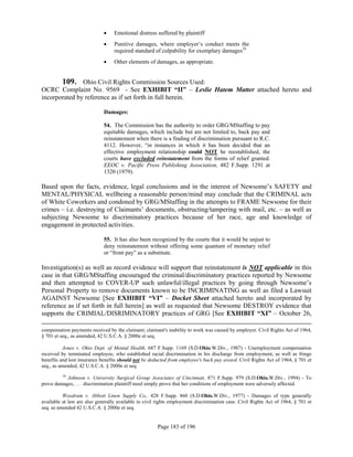     Emotional distress suffered by plaintiff
                                 Punitive damages, where employer’s conduct meets the
                                  required standard of culpability for exemplary damages18
                                 Other elements of damages, as appropriate.


       109. Ohio Civil Rights Commission Sources Used:
OCRC Complaint No. 9569 - See EXHIBIT “II” – Leslie Hatem Matter attached hereto and
incorporated by reference as if set forth in full herein.

                             Damages:

                             54. The Commission has the authority to order GRG/MStaffing to pay
                             equitable damages, which include but are not limited to, back pay and
                             reinstatement when there is a finding of discrimination pursuant to R.C.
                             4112. However, “in instances in which it has been decided that an
                             effective employment relationship could NOT be reestablished, the
                             courts have excluded reinstatement from the forms of relief granted.
                             EEOC v. Pacific Press Publishing Association, 482 F.Supp. 1291 at
                             1320 (1979).

Based upon the facts, evidence, legal conclusions and in the interest of Newsome’s SAFETY and
MENTAL/PHYSICAL wellbeing a reasonable person/mind may conclude that the CRIMINAL acts
of White Coworkers and condoned by GRG/MStaffing in the attempts to FRAME Newsome for their
crimes – i.e. destroying of Claimants’ documents, obstructing/tampering with mail, etc. – as well as
subjecting Newsome to discriminatory practices because of her race, age and knowledge of
engagement in protected activities.

                             55. It has also been recognized by the courts that it would be unjust to
                             deny reinstatement without offering some quantum of monetary relief
                             or “front pay” as a substitute.

Investigation(s) as well as record evidence will support that reinstatement is NOT applicable in this
case in that GRG/MStaffing encouraged the criminal/discriminatory practices reported by Newsome
and then attempted to COVER-UP such unlawful/illegal practices by going through Newsome’s
Personal Property to remove documents known to be INCRIMINATING as well as filed a Lawsuit
AGAINST Newsome [See EXHIBIT “VI” – Docket Sheet attached hereto and incorporated by
reference as if set forth in full herein] as well as requested that Newsome DESTROY evidence that
supports the CRIMIAL/DISRIMINATORY practices of GRG [See EXHIBIT “XI” – October 26,

compensation payments received by the claimant; claimant's inability to work was caused by employer. Civil Rights Act of 1964,
§ 701 et seq., as amended, 42 U.S.C.A. § 2000e et seq.

           Jones v. Ohio Dept. of Mental Health, 687 F.Supp. 1169 (S.D.Ohio.W.Div., 1987) - Unemployment compensation
received by terminated employee, who established racial discrimination in his discharge from employment, as well as fringe
benefits and lost insurance benefits should not be deducted from employee's back pay award. Civil Rights Act of 1964, § 701 et
seq., as amended, 42 U.S.C.A. § 2000e et seq.
         18
            Johnson v. University Surgical Group Associates of Cincinnati, 871 F.Supp. 979 (S.D.Ohio.W.Div., 1994) - To
prove damages, . . . discrimination plaintiff need simply prove that her conditions of employment were adversely affected.

          Woodrum v. Abbott Linen Supply Co., 428 F.Supp. 860 (S.D.Ohio.W.Div., 1977) - Damages of type generally
available at law are also generally available in civil rights employment discrimination case. Civil Rights Act of 1964, § 701 et
seq. as amended 42 U.S.C.A. § 2000e et seq.


                                                       Page 183 of 196
 