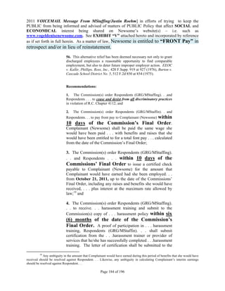 2011 VOICEMAIL Message From MStaffing/Justin Roehm] in efforts of trying to keep the
PUBLIC from being informed and advised of matters of PUBLIC Policy that affect SOCIAL and
ECONOMICAL interest being shared on Newsome’s website(s) – i.e. such as
www.vogeldenisenewsome.com. See EXHIBIT “V” attached hereto and incorporated by reference
as if set forth in full herein. As a matter of law, Newsome is entitled to “FRONT Pay” in
retrospect and/or in lieu of reinstatement.
                            56. This alternative relief has been deemed necessary not only to grant
                            discharged employees a reasonable opportunity to find comparable
                            employment, but also to deter future improper employer action. EEOC
                            v. Kallir, Phillips, Ross, Inc., 420 F.Supp. 919 at 927 (1976), Burton v.
                            Cascade School District No. 5, 512 F.2d 850 at 854 (1975).


                            Recommendations:

                            1. The Commission(s) order Respondents (GRG/MStaffing). . .and
                            Respondents . . . to cease and desist from all discriminatory practices
                            in violation of R.C. Chapter 4112; and

                            2.   The Commission(s) order Respondents (GRG/MStaffin). . and
                                                              within
                            Respondents. . . to pay front pay to Complainant (Newsome)
                            10 days of the Commission’s Final Order.
                            Complainant (Newsome) shall be paid the same wage she
                            would have been paid . . . with benefits and raises that she
                            would have been entitled to for a total font pay . . . calculated
                            from the date of the Commission’s Final Order;

                            3. The Commission(s) order Respondents (GRG/MStaffing).
                            . . and Respondents . . . within 10 days of the
                            Commissions’ Final Order to issue a certified check
                            payable to Complainant (Newsome) for the amount that
                            Complainant would have earned had she been employed. . .
                            from October 21, 2011, up to the date of the Commissions’
                            Final Order, including any raises and benefits she would have
                            received, . . . plus interest at the maximum rate allowed by
                            law;19 and

                            4. The Commission(s) order Respondents (GRG/MStaffing).
                            . . to receive. . . harassment training and submit to the
                            Commission(s) copy of . . . harassment policy within six
                            (6) months of the date of the Commission’s
                            Final Order. A proof of participation in . . . harassment
                            training, Respondents (GRG/MStaffin). . . shall submit
                            certification from the . . .harassment trainer or provider of
                            services that he/she has successfully completed . . .harassment
                            training. The letter of certification shall be submitted to the

         19
            Any ambiguity in the amount that Complainant would have earned during this period of benefits that she would have
received should be resolved against Respondent. . . Likewise, any ambiguity in calculating Complainant’s interim earnings
should be resolved against Respondent. . .

                                                     Page 184 of 196
 
