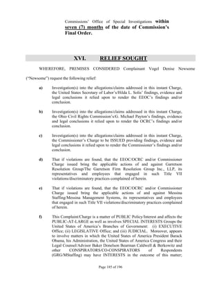 within
                      Commissions’ Office of Special Investigations
                      seven (7) months of the date of Commission’s
                      Final Order.




                            XVI.            RELIEF SOUGHT
       WHEREFORE, PREMISES CONSIDERED Complainant Vogel Denise Newsome

(“Newsome”) request the following relief:

       a)      Investigation(s) into the allegations/claims addressed in this instant Charge,
               the United States Secretary of Labor’s/Hilda L. Solis’ findings, evidence and
               legal conclusions it relied upon to render the EEOC’s findings and/or
               conclusion.

       b)      Investigation(s) into the allegations/claims addressed in this instant Charge,
               the Ohio Civil Rights Commission’s/G. Michael Payton’s findings, evidence
               and legal conclusions it relied upon to render the OCRC’s findings and/or
               conclusion.

       c)      Investigation(s) into the allegations/claims addressed in this instant Charge,
               the Commissioner’s Charge to be ISSUED providing findings, evidence and
               legal conclusions it relied upon to render the Commissioner’s findings and/or
               conclusion.

       d)      That if violations are found, that the EEOC/OCRC and/or Commissioner
               Charge issued bring the applicable actions of and against Garretson
               Resolution Group/The Garretson Firm Resolution Group Inc., LLP, its
               representatives and employees that engaged in such Title VII
               violations/discriminatory practices complained of herein.

       e)      That if violations are found, that the EEOC/OCRC and/or Commissioner
               Charge issued bring the applicable actions of and against Messina
               Staffing/Messina Management Systems, its representatives and employees
               that engaged in such Title VII violations/discriminatory practices complained
               of herein.

       f)      This Complaint/Charge is a matter of PUBLIC Policy/Interest and affects the
               PUBLIC-AT-LARGE as well as involves SPECIAL INTERESTS Groups the
               United States of America’s Branches of Government: (i) EXECUTIVE
               Office; (ii) LEGISLATIVE Office; and (iii) JUDICIAL. Moreover, appears
               to involve matters in which the United States of America President Barack
               Obama, his Administration, the United States of America Congress and their
               Legal Counsel/Advisor Baker Donelson Bearman Caldwell & Berkowitz and
               other      CONSPIRATORS/CO-CONSPIRATORS                of     Respondents
               (GRG/MStaffing) may have INTERESTS in the outcome of this matter;

                                            Page 185 of 196
 