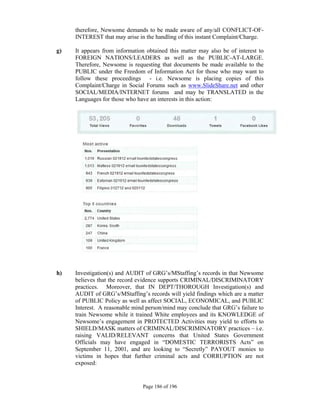 therefore, Newsome demands to be made aware of any/all CONFLICT-OF-
     INTEREST that may arise in the handling of this instant Complaint/Charge.

g)   It appears from information obtained this matter may also be of interest to
     FOREIGN NATIONS/LEADERS as well as the PUBLIC-AT-LARGE.
     Therefore, Newsome is requesting that documents be made available to the
     PUBLIC under the Freedom of Information Act for those who may want to
     follow these proceedings - i.e. Newsome is placing copies of this
     Complaint/Charge in Social Forums such as www.SlideShare.net and other
     SOCIAL/MEDIA/INTERNET forums and may be TRANSLATED in the
     Languages for those who have an interests in this action:




 

h)   Investigation(s) and AUDIT of GRG’s/MStaffing’s records in that Newsome
     believes that the record evidence supports CRIMINAL/DISCRIMINATORY
     practices. Moreover, that IN DEPT/THOROUGH Investigation(s) and
     AUDIT of GRG’s/MStaffing’s records will yield findings which are a matter
     of PUBLIC Policy as well as affect SOCIAL, ECONOMICAL, and PUBLIC
     Interest. A reasonable mind person/mind may conclude that GRG’s failure to
     train Newsome while it trained White employees and its KNOWLEDGE of
     Newsome’s engagement in PROTECTED Activities may yield to efforts to
     SHIELD/MASK matters of CRIMINAL/DISCRIMINATORY practices – i.e.
     raising VALID/RELEVANT concerns that United States Government
     Officials may have engaged in “DOMESTIC TERRORISTS Acts” on
     September 11, 2001, and are looking to “Secretly” PAYOUT monies to
     victims in hopes that further criminal acts and CORRUPTION are not
     exposed:
 

                               Page 186 of 196
 