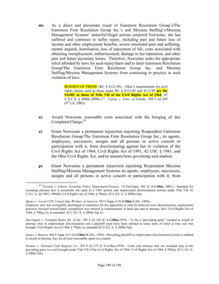 m)        As a direct and proximate result of Garretson Resolution Group’s/The
                    Garretson Firm Resolution Group Inc.’s and Messina Staffing’s/Messina
                    Management Systems’ unlawful/illegal actions rendered Newsome, she has
                    suffered and continues to suffer injury, including past and future loss of
                    income and other employment benefits, severe emotional pain and suffering,
                    mental anguish, humiliation, loss of enjoyment of life, costs associated with
                    obtaining reemployment, embarrassment, damage to her reputation, and other
                    past and future pecuniary losses. Therefore, Newsome seeks the appropriate
                    relief afforded by laws for such injury/harm and to deter Garretson Resolution
                    Group/The Garretson Firm Resolution Group Inc. and Messina
                    Staffing/Messina Management Systems from continuing to practice in such
                    violation of laws.

                              BURDEN OF PROOF (RC § 4112.99) – Ohio’s requirements for civil
                              rights claims such as those under RC § 4112.02 and 4112.99 are the
                              SAME as those of Title VII of the Civil Rights Act of 1964, 42
                              U.S.C.S. § 2000e-2000e-17. Carter v. Univ. of Toledo, 349 F.3d 269
                              (6th Cir. 2003).


          n)        Award Newsome reasonable costs associated with the bringing of this
                    Complaint/Charge;20

          o)        Grant Newsome a permanent injunction enjoining Respondent Garretson
                    Resolution Group/The Garretson Firm Resolution Group Inc., its agents,
                    employees, successors, assigns and all persons in active concert or
                    participation with it, from discriminating against her in violation of the
                    Civil Rights Act of 1964, Civil Rights Act of 1991, 42 USC § 1981, and
                    the Ohio Civil Rights Act, and/or statutes/laws governing said matters.

          p)        Grant Newsome a permanent injunction enjoining Respondent Messina
                    Staffing/Messina Management Systems its agents, employees, successors,
                    assigns and all persons in active concert or participation with it, from

          20
            Virostek v. Liberty Township Police Department/Trustees, 14 Fed.Appx. 493 (C.A.6.Ohio, 2001) - Standard for
awarding attorney fees is essentially the same in § 1983 actions and employment discrimination actions under Title VII. 42
U.S.C.A. §§ 1983, 1988(b); Civil Rights Act of 1964, § 706(k), 42 U.S.C.A. § 2000e-5(k).

Spence v. Local 1250, United Auto Workers of America, 595 F.Supp. 6 (N.D.Ohio.E.Div.,1984) -
Employee who was wrongfully discharged in retaliation for his opposition to what he believed were discriminatory employment
practices directed toward black coemployee was entitled to reinstatement, to back pay and to attorney fees. Civil Rights Act of
1964, § 706(g, k), as amended, 42 U.S.C.A. § 2000e-5(g, k).

Harrington v. Vandalia-Butler Bd. of Ed., 585 F.2d 192 (C.A.6.Ohio,1978) - To be a “prevailing party” entitled to award of
attorney fees in employment discrimination suit a plaintiff must have been entitled to some form of relief at time suit was
brought. Civil Rights Act of 1964, § 706(k) as amended 42 U.S.C.A. § 2000e-5(k).

James v. Runyon, 868 F.Supp. 911 (S.D.Ohio.W.Div.,1994) - Prevailing plaintiff in employment discrimination action is entitled
to award of attorney fees for all time reasonably spent on a matter.

Parmer v. National Cash Register Co., 503 F.2d 275 (C.A.6.Ohio,1974) - Costs and attorney fees are awarded only to the
prevailing party in a suit brought under Title VII of the Civil Rights Act of 1964. Civil Rights Act of 1964, § 706(k), 42 U.S.C.A.
§ 2000e-5(k).


                                                        Page 189 of 196
 