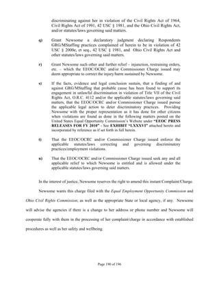 discriminating against her in violation of the Civil Rights Act of 1964,
               Civil Rights Act of 1991, 42 USC § 1981, and the Ohio Civil Rights Act,
               and/or statutes/laws governing said matters.

       q)      Grant Newsome a declaratory judgment declaring Respondents
               GRG/MStaffing practices complained of herein to be in violation of 42
               USC § 2000e, et seq., 42 USC § 1981, and Ohio Civil Rights Act and
               other statutes/laws governing said matters.

       r)      Grant Newsome such other and further relief – injunction, restraining orders,
               etc. – which the EEOC/OCRC and/or Commissioner Charge issued may
               deem appropriate to correct the injury/harm sustained by Newsome.

       s)      If the facts, evidence and legal conclusion sustain, that a finding of and
               against GRG/MStaffing that probable cause has been found to support its
               engagement in unlawful discrimination in violation of Title VII of the Civil
               Rights Act, O.R.C. 4112 and/or the applicable statutes/laws governing said
               matters, that the EEOC/OCRC and/or Commissioner Charge issued pursue
               the applicable legal action to deter discriminatory practices. Providing
               Newsome with the proper representation as it has done for other citizens
               when violations are found as done in the following matters posted on the
               United States Equal Opportunity Commission’s Website under “EEOC PRESS
               RELEASES FOR FY 2010” - See EXHIBIT “LXXXVI” attached hereto and
               incorporated by reference as if set forth in full herein.

       t)      That the EEOC/OCRC and/or Commissioner Charge issued enforce the
               applicable statutes/laws correcting and governing discriminatory
               practices/employment violations.

       u)      That the EEOC/OCRC and/or Commissioner Charge issued seek any and all
               applicable relief to which Newsome is entitled and is allowed under the
               applicable statutes/laws governing said matters.


       In the interest of justice, Newsome reserves the right to amend this instant Complaint/Charge.

       Newsome wants this charge filed with the Equal Employment Opportunity Commission and

Ohio Civil Rights Commission; as well as the appropriate State or local agency, if any. Newsome

will advise the agencies if there is a change to her address or phone number and Newsome will

cooperate fully with them in the processing of her complaint/charge in accordance with established

procedures as well as her safety and wellbeing.




                                           Page 190 of 196
 
