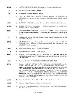 LVIII    58   CERTIFICATE OF LIVE BIRTH Discrepancies – President Barack Obama

 LIX     59   CONFIRMATION - Loretta J. Fuddy

 LX      60   BAKER DONELSON – Robert C. Devine

 LXI     61   April 2011 VOICEMAIL Messages Regarding Request For Notification Of
              CONFLICT-OF-INTERESTS Left For Justice John Roberts and Justice Stephen
              Breyer

 LXII    62   RAYMOND MABUS Information – Secretary Of Navy/Baker Donelson Information

LXIII    63   BAKER DONELSON Information – Employer/Relationship To United States
              Secretary of Navy Raymond Mabus

LXIV     64   ENFORCEMENT GUIDANCE: APPLICATION OF EEO LAWS TO CONTINGENT
              WORKERS PLACED BY TEMPORARY EMPLOYMENT AGENCIES AND OTHER STAFFING
              FIRMS

 LXV     65   SCRIBD.com Posting Mitchell McNutt & Sams Matter (Administrative Review
              Board Final Decision)

LXVI     66   TRANSCRIPT Excerpt – Mississippi Department of Employment Security (Mitchell
              McNutt & Sams) – Admitting To Subjecting Newsome to DISCRIMINATORY and
              HOSTILE Work Environment

LXVII    67   Ohio Senator Sherrod Brown - “INTERNET Stalking”

LXVIII   68   Idaho Senator Mike Crapo - “CYBER Bullying”

LXIX     69   February 9, 2012 - “MOTION TO VACATE ORDER GRANTING MOTION FOR A
              TEMPORARY RESTRAINING ORDER and/or in the ALTERNATIVE, MOTION
              TO DISMISS”

 LXX     70   February 15, 2012 - “NOTICE OF CONGRESSIONAL FILING”

LXXI     71   February 15, 2012 - “UNITED STATES PRESIDENT BARACK HUSSEIN OBAMA
              II/HIS   ADMINISTRATION     and   CONSPIRATORS/CO-CONSPIRATORS  –
              RETALIATORY/CRIMINAL PRACTICES AGAINST VOGEL DENISE NEWSOME
              FOR REPORTING CRIMINAL/CIVIL VIOLATIONS TO THE PUBLIC and
              REQUESTING THAT PRESIDENT BARACK OBAMA STEP DOWN BY FRIDAY,
              FEBRUARY 10, 2012 - - “COMPLAINT; STATUS REQUEST and NOTICE OF
              COURT FILING” - - ATTEMPT BY THE HAMILTON COUNTY (OHIO) COURT OF
              COMMON PLEAS TO ENCROACH UPON THE POWERS/JURISDICTION OF THE
              UNITED STATES CONGRESS”

LXXII    72   September 29, 2011 - Chain of Emails Between Brandy Jansen and Newsome

LXXIII   73   Newsome v. Equal Employment Opportunity Commission

LXXIV    74   MESSINA STAFFING/MESSINA MANAGEMENT SYSTEMS TIMESHEETS –
              For Denise Newsome


                                     Page 195 of 196
 