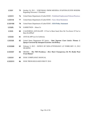 LXXV     75   October 24, 2011 – VOICEMAIL FROM MESSINA STAFFING/JUSTIN ROEHM:
               Regarding Newsome’s Timesheet

LXXVI     76   United States Department of Labor/EEOC - Prohibited Employment Policies/Practices

LXXVII    77   United States Department of Labor/EEOC - Facts About Retaliation

LXXVIII   78   United States Department of Labor/EEOC - EEO Policy Statement

LXXIX     79   GARRETSON – About Us

 LXXX     80   CALIFORNIA ANTI-SLAPP: If You’ve Been Sued, How Do You Know If You’ve
               Been SLAPPed?

LXXXI     81   ANTI-SLAPP Law In California

LXXXII    82   United States Department Of Justice - State Supreme Court Justice Thomas J.
               Spargo Convicted Of Attempted Extortion And Bribery

LXXXIII   83   February 9, 2012 – NOTICE OF NON-ATTENDANCE AT FEBRUARY 15, 2012
               HEARING

LXXXIV    84   OBAMA – The TMI Presidency - How Much Transparency Do We Really Want
               From Obama?

LXXXV     85   EEOC COMPLIANCE MANUAL

LXXXVI    86   EEOC PRESS RELEASES FOR FY 2010




                                        Page 196 of 196
 