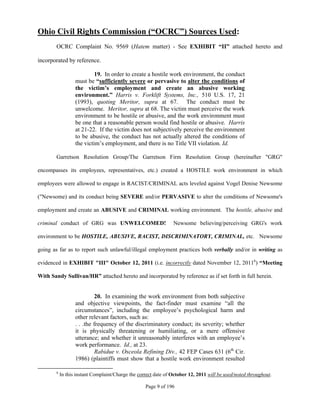 Ohio Civil Rights Commission (“OCRC”) Sources Used:
        OCRC Complaint No. 9569 (Hatem matter) - See EXHIBIT “II” attached hereto and

incorporated by reference.

                            19. In order to create a hostile work environment, the conduct
                   must be “sufficiently severe or pervasive to alter the conditions of
                   the victim’s employment and create an abusive working
                   environment.” Harris v. Forklift Systems, Inc., 510 U.S. 17, 21
                   (1993), quoting Meritor, supra at 67. The conduct must be
                   unwelcome. Meritor, supra at 68. The victim must perceive the work
                   environment to be hostile or abusive, and the work environment must
                   be one that a reasonable person would find hostile or abusive. Harris
                   at 21-22. If the victim does not subjectively perceive the environment
                   to be abusive, the conduct has not actually altered the conditions of
                   the victim’s employment, and there is no Title VII violation. Id.

        Garretson Resolution Group/The Garretson Firm Resolution Group (hereinafter "GRG"

encompasses its employees, representatives, etc.) created a HOSTILE work environment in which

employees were allowed to engage in RACIST/CRIMINAL acts leveled against Vogel Denise Newsome

("Newsome) and its conduct being SEVERE and/or PERVASIVE to alter the conditions of Newsome's

employment and create an ABUSIVE and CRIMINAL working environment. The hostile, abusive and

criminal conduct of GRG was UNWELCOMED!                          Newsome believing/perceiving GRG's work

environment to be HOSTILE, ABUSIVE, RACIST, DISCRIMINATORY, CRIMINAL, etc. Newsome

going as far as to report such unlawful/illegal employment practices both verbally and/or in writing as

evidenced in EXHIBIT "III" October 12, 2011 (i.e. incorrectly dated November 12, 20116) “Meeting

With Sandy Sullivan/HR” attached hereto and incorporated by reference as if set forth in full herein.


                             20. In examining the work environment from both subjective
                   and objective viewpoints, the fact-finder must examine “all the
                   circumstances”, including the employee’s psychological harm and
                   other relevant factors, such as:
                   . . .the frequency of the discriminatory conduct; its severity; whether
                   it is physically threatening or humiliating, or a mere offensive
                   utterance; and whether it unreasonably interferes with an employee’s
                   work performance. Id., at 23.
                             Rabidue v. Osceola Refining Div., 42 FEP Cases 631 (6th Cir.
                   1986) (plaintiffs must show that a hostile work environment resulted

        6
            In this instant Complaint/Charge the correct date of October 12, 2011 will be used/noted throughout.

                                                    Page 9 of 196
 