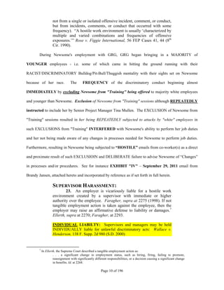 not from a single or isolated offensive incident, comment, or conduct,
                    but from incidents, comments, or conduct that occurred with some
                    frequency). “A hostile work environment is usually ‘characterized by
                    multiple and varied combinations and frequencies of offensive
                    exposures.’” Rose v. Figgie International, 56 FEP Cases 41, 44 (8th
                    Cir. 1990).

        During Newsome's employment with GRG, GRG began bringing in a MAJORITY of

YOUNGER employees - i.e. some of which came in hitting the ground running with their

RACIST/DISCRIMINATORY Bulldog/Pit-Bull/Thuggish mentality with their sights set on Newsome

because of her race.              The      FREQUENCY of the discriminatory conduct beginning almost

IMMEDIATELY by excluding Newsome from "Training" being offered to majority white employees

and younger than Newsome. Exclusion of Newsome from "Training" sessions although REPEATEDLY

instructed to include her by Senior Project Manager Tina Mullen. The EXCLUSION of Newsome from

"Training" sessions resulted in her being REPEATEDLY subjected to attacks by "white" employees in

such EXCLUSIONS from "Training" INTERFERED with Newsome's ability to perform her job duties

and her not being made aware of any changes in processes needed for Newsome to perform job duties.

Furthermore, resulting in Newsome being subjected to “HOSTILE” emails from co-worker(s) as a direct

and proximate result of such EXCLUSIOIN and DELIBERATE failure to advise Newsome of “Changes”

in processes and/or procedures. See for instance EXHIBIT "IV" – September 29, 2011 email from

Brandy Jansen, attached hereto and incorporated by reference as if set forth in full herein.

                    SUPERVISOR HARASSMENT:
                            23. An employer is vicariously liable for a hostile work
                    environment created by a supervisor with immediate or higher
                    authority over the employee. Faragher, supra at 2275 (1998). If not
                    tangible employment action is taken against the employee, then the
                    employer may raise an affirmative defense to liability or damages.7
                    Ellerth, supra at 2270; Faragher, at 2293.

                    INDIVIDUAL LIABILTY: Supervisors and managers may be held
                    INDIVIDUALLY liable for unlawful discriminatory acts: Wallace v.
                    Henderson, 138 F. Supp. 2d 980 (S.D. 2000)


        7
            In Ellerth, the Supreme Court described a tangible employment action as:
                     . . . a significant change in employment status, such as hiring, firing, failing to promote,
                     reassignment with significantly different responsibilities, or a decision causing a significant change
                     in benefits. Id. at 2268.

                                                          Page 10 of 196
 