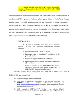 Liability under RC § 4112.02 is NOT limited to employers:
              Vandiver v. Morgan Adhesive Co., 126 Ohio App. 3d 634, 710 N.E.2d
              1219 (1998).


Newsome believes the record evidence will support her GOOD-FAITH efforts to address concerns of

such bias with GRG’s Supervisors. Furthermore, that it appears that one of GRG’s Project Manager

(Heather Custer) – i.e. which appeared to have been later DEMOTED to “Project Coordinator” –

may have CONSPIRED and played a major role in the CRIMINAL acts and DISCRIMINATORY

practices leveled against Newsome for purposes of forcing her out of the workplace and/or seeing

that GRG TERMINATED her employment in RETALIATION to Newsome’s being promoted from

“Data Entry/Claims Reviewer” to “PROJECT COORDINATOR.”


              RETALIATION:
                     32. In order to establish a prima facie case of retaliation
              under R.C. 4112.02(I), the Commission must prove the following
              elements:

                      a. Complainant engaged in protected activity;
                      b. Respondent knew of Complainant’s participation in the
                         protected activity;
                      c. Respondent engaged in retaliatory conduct; and
                      d. a causal link exists between the protected activity and the
                         adverse action.
                          Hollins v. Atlantic Co., Inc., 80 FEP Cases 835 (6th Cir.
                          1999), aff’d in part and rev’d in part, 76 FEP Cases 533
                          (N.D. Ohio 1997)(quotation marks omitted).
       Newsome believes that an investigation will yield that a “Prima Facie” case of

RETALIATION can be established:

       (1)   Newsome engaged in protected activity(s);
       (2)   GRG knew of Newsome’s participation in the protected activity(s) – See
             EXHIBIT           “V”        –  Website information    previously     at
             www.vogeldenisenewsome.com attached hereto and incorporated by reference
             as if set forth in full herein;
       (3)   GRG engaged in RETALIATORY conduct – i.e. unlawfully/illegally
             terminating Newsome’s employment WITHOUT just cause and then going as

                                          Page 11 of 196
 
