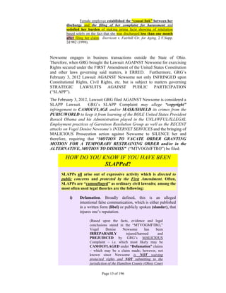 Female employee established the “causal link” between her
         discharge and the filing of her complaint for harassment and
         satisfied her burden of making prima facie showing of retaliation
         based solely on the fact that she was discharged less than one month
         after filing her claim: Dorricott v. Fairhill Ctr. for Aging, 2 F.Supp.
         2d 982 (1998).



Newsome engages in business transactions outside the State of Ohio.
Therefore, when GRG brought the Lawsuit AGAINST Newsome for exercising
Rights secured under the FIRST Amendment of the United States Constitution
and other laws governing said matters, it ERRED. Furthermore, GRG’s
February 3, 2012 Lawsuit AGAINST Newsome not only INFRINGED upon
Constitutional Rights, Civil Rights, etc. but is subject to matters governing
STRATEGIC        LAWSUITS AGAINST PUBLIC PARTICIPATION
(“SLAPP”).
The February 3, 2012, Lawsuit GRG filed AGAINST Newsome is considered a
SLAPP Lawsuit.       GRG’s SLAPP Complaint may allege “copyright”
infringement to CAMOUFLAGE and/or MASK/SHIELD its crimes from the
PUBIC/WORLD to keep it from learning of the ROLE United States President
Barack Obama and his Administration played in the UNLAWFUL/ILLEGAL
Employment practices of Garretson Resolution Group as well as the RECENT
attacks on Vogel Denise Newsome’s INTERNET SERVICES and the bringing of
MALICIOUS Prosecution action against Newsome to SILENCE her and
therefore, requiring that “MOTION TO VACATE ORDER GRANTING
MOTION FOR A TEMPORARY RESTRAINING ORDER and/or in the
ALTERNATIVE, MOTION TO DISMISS” (“MTVOGMFTRO”) be filed:

        HOW DO YOU KNOW IF YOU HAVE BEEN
                    SLAPPed?
      SLAPPs all arise out of expressive activity which is directed to
      public concerns and protected by the First Amendment. Often,
      SLAPPs are “camouflaged” as ordinary civil lawsuits; among the
      most often used legal theories are the following:

           i)    Defamation. Broadly defined, this is an alleged
                 intentional false communication, which is either published
                 in a written form (libel) or publicly spoken (slander), that
                 injures one’s reputation.

                        (Based upon the facts, evidence and legal
                        conclusions stated in the “MTVOGMFTRO,”
                        Vogel      Denise     Newsome        has    been
                        IRREPARABLY              injured/harmed      and
                        PREJUDICED by GRG’s MALICIOUS
                        Complaint – i.e. which most likely may be
                        CAMOUFLAGED under “Defamation” claims
                        – which may be a claim made; however, not
                        known since Newsome is NOT waiving
                        protected rights and NOT submitting to the
                        jurisdiction of the Hamilton County (Ohio) Court

                                Page 13 of 196
 