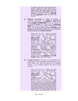 of Common Pleas who LACK jurisdiction over
             business conducted in other States such as
             California where Newsome’s website was and/or
             States where the ANTI-SLAPP Laws are
             applicable. Therefore, Newsome is protected
             by the Anti-SLAPP Law(s) governing said
             matters.)

ii)    Malicious Prosecution or Abuse of Process. A
       “malicious prosecution” is a criminal or civil lawsuit
       which is begun with knowledge that the case lacks merit,
       and which is brought for a reason (such as, to harass or
       annoy) other than to seek a judicial determination of the
       claim. The use of the legal process to intimidate or to
       punish the person against whom the suit is brought is
       generally referred to as “abuse of process.”

             (Based upon the facts, evidence and legal
             conclusions stated in the “MTVOGMFTRO,”
             Vogel      Denise    Newsome      has     been
             IRREPARABLY           injured/harmed       and
             PREJUDICED by GRG’s MALICIOUS
             PROSECUTION Complaint which has been
             brought with KNOWLEDGE that the
             Lawsuit/Complaint LACKS MERIT, and has
             merely been brought in furtherance of GRG’s
             CRIMINAL          STALKING,       INTERNET
             STALKING,         BULLYING,        THREATS,
             HARASSMENT, INTIMIDATION practices,
             etc. toward Newsome – i.e. which most likely is
             CAMOUFLAGED through its bringing of a
             Lawsuit/Complaint      against      Newsome.
             Therefore, Newsome is protected by the Anti-
             SLAPP Law(s) governing said matters.)

iii)   Invasion of Privacy. This refers to the unlawful use or
       exploitation of one’s personality, the publicizing of one’s
       private affairs with which the public has no legitimate
       concern, or the wrongful intrusion into one’s private
       activities.

             (Based upon the facts, evidence and legal
             conclusions stated in the “MTVOGMFTRO,”
             Vogel      Denise      Newsome        has  been
             IRREPARABLY               injured/harmed    and
             PREJUDICED by GRG’s MALICIOUS
             Complaint      –     i.e.     which    may   be
             CAMOUFLAGED under “Invasion of
             Privacy” claims – which may be a claim made;
             however, not known since Newsome is NOT
             waiving protected rights and NOT submitting to
             the jurisdiction of the Hamilton County (Ohio)
             Court of Common Pleas who LACK jurisdiction
             over business conducted in other States such as
             California where Newsome’s website was and/or
             States where the ANTI-SLAPP Laws are


                    Page 14 of 196
 