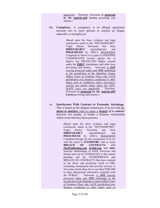 applicable. Therefore, Newsome is protected
               by the Anti-SLAPP Law(s) governing said
               matters.)

iv)      Conspiracy. A conspiracy is an alleged agreement
         between two or more persons to commit an illegal,
         unlawful, or wrongful act.

                 (Based upon the facts, evidence and legal
                 conclusions stated in the “MTVOGMFTRO,”
                 Vogel      Denise    Newsome       has    been
                 IRREPARABLY            injured/harmed      and
                 PREJUDICED by GRG’s MALICIOUS
                 Complaint in which it is a party to ONGOING
                 CONSPIRACIES leveled against her to
                 deprive her PROTECTED Rights secured
                 under the FIRST Amendment and other laws
                 governing said matters. Newsome is NOT
                 waiving protected rights and NOT submitting
                 to the jurisdiction of the Hamilton County
                 (Ohio) Court of Common Pleas who LACK
                 jurisdiction over business conducted in other
                 States such as California where Newsome’s
                 website was and/or States where the ANTI-
                 SLAPP Laws are applicable.           Therefore,
                 Newsome is protected by the Anti-SLAPP
                 Law(s) governing said matters.)
      

v)       Interference With Contract or Economic Advantage.
         This is based on the alleged commission of an act with the
         intent to interfere with or cause a breach of a contract
         between two people, or hinder a business relationship
         which exists between those persons.

               (Based upon the facts, evidence and legal
               conclusions stated in the “MTVOGMFTRO,”
               Vogel      Denise      Newsome       has    been
               IRREPARABLY              injured/harmed      and
               PREJUDICED by GRG’s MALICIOUS
               Complaint brought for the commission of an act
               with the intent to INTERFERE with or cause
               BREACH           OF     CONTRACTS           with
               OneWebHosting.com, Scribd.com, and other
               business relationships in which Newsome had
               formed and can be EVIDENCED in this instant
               pleading and the INTERFERENCE and
               BREACH OF CONTRACTS that have resulted
               as the direct and proximate result of GRG
               contacting business(es) that provide services to
               Newsome which allow her to use their FORUMS
               to share educational/ informative materials with
               the PUBLIC.          Newsome is NOT waiving
               protected rights and NOT submitting to the
               jurisdiction of the Hamilton County (Ohio) Court
               of Common Pleas who LACK jurisdiction over
               business conducted in other States such as

                      Page 15 of 196
 