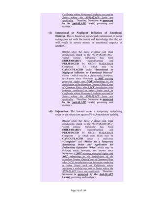 California where Newsome’s website was and/or
            States where the ANTI-SLAPP Laws are
            applicable. Therefore, Newsome is protected
            by the Anti-SLAPP Law(s) governing said
            matters.)

vi)    Intentional or Negligent Infliction of Emotional
       Distress. This is based on an alleged commission of some
       outrageous act with the intent and knowledge that the act
       will result in severe mental or emotional anguish of
       another.

            (Based upon the facts, evidence and legal
            conclusions stated in the “MTVOGMFTRO,”
            Vogel      Denise      Newsome        has   been
            IRREPARABLY               injured/harmed     and
            PREJUDICED by GRG’s MALICIOUS
            Complaint       –    i.e.     which    may    be
            CAMOUFLAGED under “Intentional or
            Negligent Infliction or Emotional Distress”
            claims – which may be a claim made; however,
            not known since Newsome is NOT waiving
            protected rights and NOT submitting to the
            jurisdiction of the Hamilton County (Ohio) Court
            of Common Pleas who LACK jurisdiction over
            business conducted in other States such as
            California where Newsome’s website was and/or
            States where the ANTI-SLAPP Laws are
            applicable. Therefore, Newsome is protected
            by the Anti-SLAPP Law(s) governing said
            matters.)

vii)   Injunction. The lawsuit seeks a temporary restraining
       order or an injunction against First Amendment activity.

            (Based upon the facts, evidence and legal
            conclusions stated in the “MTVOGMFTRO,”
            Vogel     Denise     Newsome       has     been
            IRREPARABLY            injured/harmed       and
            PREJUDICED by GRG’s MALICIOUS
            Complaint – i.e which most likely may be
            CAMOUFLAGED            under     a    malicious
            “Complaint” and “Motion for a Temporary
            Restraining Order and Application for
            Preliminary Injunction Order” which may be
            claim(s) made; however, not known since
            Newsome is NOT waiving protected rights and
            NOT submitting to the jurisdiction of the
            Hamilton County (Ohio) Court of Common Pleas
            who LACK jurisdiction over business conducted
            in other States such as California where
            Newsome’s website was and/or States where the
            ANTI-SLAPP Laws are applicable. Therefore,
            Newsome is protected by the Anti-SLAPP
            Law(s) governing said matters.)




                    Page 16 of 196
 