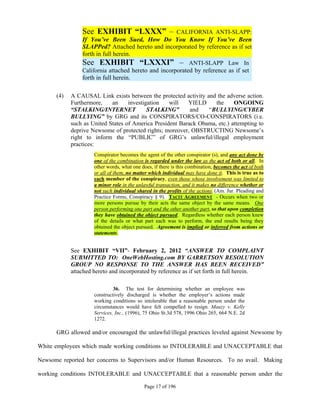 See EXHIBIT “LXXX” –                 CALIFORNIA ANTI-SLAPP:
                If You’ve Been Sued, How Do You Know If You’ve Been
                SLAPPed? Attached hereto and incorporated by reference as if set
                forth in full herein.
                See EXHIBIT “LXXXI” – ANTI-SLAPP Law In
                California attached hereto and incorporated by reference as if set
                forth in full herein.

      (4)   A CAUSAL Link exists between the protected activity and the adverse action.
            Furthermore,    an     investigation   will   YIELD     the     ONGOING
            “STALKING/INTERNET             STALKING”       and   “BULLYING/CYBER
            BULLYING” by GRG and its CONSPIRATORS/CO-CONSPIRATORS (i.e.
            such as United States of America President Barack Obama, etc.) attempting to
            deprive Newsome of protected rights; moreover, OBSTRUCTING Newsome’s
            right to inform the “PUBLIC” of GRG’s unlawful/illegal employment
            practices:
                     Conspirator becomes the agent of the other conspirator (s), and any act done by
                     one of the combination is regarded under the law as the act of both or all. In
                     other words, what one does, if there is this combination, becomes the act of both
                     or all of them, no matter which individual may have done it. This is true as to
                     each member of the conspiracy, even those whose involvement was limited to
                     a minor role in the unlawful transaction, and it makes no difference whether or
                     not such individual shared in the profits of the actions. (Am. Jur. Pleading and
                     Practice Forms, Conspiracy § 9). TACIT AGREEMENT - Occurs when two or
                     more persons pursue by their acts the same object by the same means. One
                     person performing one part and the other another part, so that upon completion
                     they have obtained the object pursued. Regardless whether each person knew
                     of the details or what part each was to perform, the end results being they
                     obtained the object pursued. Agreement is implied or inferred from actions or
                     statements.


            See EXHIBIT “VII”- February 2, 2012 “ANSWER TO COMPLAINT
            SUBMITTED TO: OneWebHosting.com BY GARRETSON RESOLUTION
            GROUP NO RESPONSE TO THE ANSWER HAS BEEN RECEIVED”
            attached hereto and incorporated by reference as if set forth in full herein.

                              36. The test for determining whether an employee was
                     constructively discharged is whether the employer’s actions made
                     working conditions so intolerable that a reasonable person under the
                     circumstances would have felt compelled to resign. Mauzy v. Kelly
                     Services, Inc., (1996), 75 Ohio St.3d 578, 1996 Ohio 265, 664 N.E. 2d
                     1272.

      GRG allowed and/or encouraged the unlawful/illegal practices leveled against Newsome by

White employees which made working conditions so INTOLERABLE and UNACCEPTABLE that

Newsome reported her concerns to Supervisors and/or Human Resources. To no avail. Making

working conditions INTOLERABLE and UNACCEPTABLE that a reasonable person under the

                                            Page 17 of 196
 