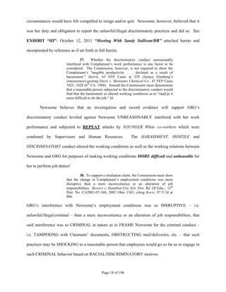 circumstances would have felt compelled to resign and/or quit. Newsome; however, believed that it

was her duty and obligation to report the unlawful/illegal discriminatory practices and did so. See

EXHIBIT “III”- October 12, 2011 “Meeting With Sandy Sullivan/HR” attached hereto and

incorporated by reference as if set forth in full herein.

                                  37.    Whether the discriminatory conduct unreasonably
                        interfered with Complainant’s work performance is one factor to be
                        considered. The Commission, however, is not required to show the
                        Complainant’s “tangible productivity . . . declined as a result of
                        harassment.” Harris, 63 FEP Cases at 229 (Justice Ginsburg’s
                        concurrence) quoting Davis v. Monsanto Chemical Co., 47 FEP Cases
                        1825, 1828 (6th Cir. 1988). Instead the Commission must demonstrate
                        that a reasonable person subjected to the discriminatory conduct would
                        find that the harassment so altered working conditions as to “ma[k]e it
                        more difficult to do the job.” Id.

        Newsome believes that an investigation and record evidence will support GRG’s

discriminatory conduct leveled against Newsome UNREASONABLY interfered with her work

performance and subjected to REPEAT attacks by YOUNGER White co-workers which were

condoned by Supervisors and Human Resources.                       The HARASSMENT, HOSTILE and

DISCRIMINATORY conduct altered the working conditions as well as the working relations between

Newsome and GRG for purposes of making working conditions MORE difficult and unbearable for

her to perform job duties!

                                 38. To support a retaliation claim, the Commission must show
                        that the change in Complainant’s employment conditions was more
                        disruptive than a mere inconvenience or an alteration of job
                        responsibilities. Bowers v. Hamilton City Sch. Dist. Bd. Of Educ., 12th
                        Dist. No. CA2001-07-160, 2002 Ohio 1343, citing Kocis, 97 F.3d at
                        886.

GRG’s interference with Newsome’s employment conditions was so DISRUPTIVE – i.e.

unlawful/illegal/criminal – than a mere inconvenience or an alteration of job responsibilities, that

said interference was so CRIMINAL in nature as to FRAME Newsome for the criminal conduct –

i.e. TAMPERING with Claimants’ documents, OBSTRUCTING mail/deliveries, etc. – that such

practices may be SHOCKING to a reasonable person that employees would go so far as to engage in

such CRIMINAL behavior based on RACIAL/DISCRIMINATORY motives.



                                               Page 18 of 196
 