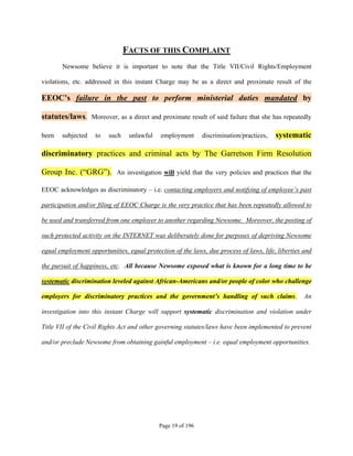 FACTS OF THIS COMPLAINT
       Newsome believe it is important to note that the Title VII/Civil Rights/Employment

violations, etc. addressed in this instant Charge may be as a direct and proximate result of the

EEOC’s failure in the past to perform ministerial duties mandated by

statutes/laws. Moreover, as a direct and proximate result of said failure that she has repeatedly

been   subjected    to   such    unlawful    employment      discrimination/practices,   systematic

discriminatory practices and criminal acts by The Garretson Firm Resolution

Group Inc. (“GRG”). An investigation will yield that the very policies and practices that the

EEOC acknowledges as discriminatory – i.e. contacting employers and notifying of employee’s past

participation and/or filing of EEOC Charge is the very practice that has been repeatedly allowed to

be used and transferred from one employer to another regarding Newsome. Moreover, the posting of

such protected activity on the INTERNET was deliberately done for purposes of depriving Newsome

equal employment opportunities, equal protection of the laws, due process of laws, life, liberties and

the pursuit of happiness, etc. All because Newsome exposed what is known for a long time to be

systematic discrimination leveled against African-Americans and/or people of color who challenge

employers for discriminatory practices and the government’s handling of such claims.               An

investigation into this instant Charge will support systematic discrimination and violation under

Title VII of the Civil Rights Act and other governing statutes/laws have been implemented to prevent

and/or preclude Newsome from obtaining gainful employment – i.e. equal employment opportunities.




                                            Page 19 of 196
 
