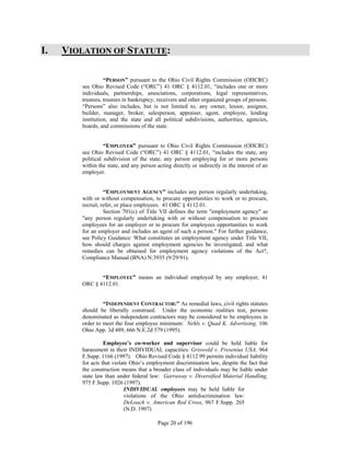 I.   VIOLATION OF STATUTE:

                  “PERSON” pursuant to the Ohio Civil Rights Commission (OHCRC)
        see Ohio Revised Code (“ORC”) 41 ORC § 4112.01, “includes one or more
        individuals, partnerships, associations, corporations, legal representatives,
        trustees, trustees in bankruptcy, receivers and other organized groups of persons.
        “Persons” also includes, but is not limited to, any owner, lessor, assignor,
        builder, manager, broker, salesperson, appraiser, agent, employee, lending
        institution, and the state and all political subdivisions, authorities, agencies,
        boards, and commissions of the state.


                  “EMPLOYER” pursuant to Ohio Civil Rights Commission (OHCRC)
        see Ohio Revised Code (“ORC”) 41 ORC § 4112.01, “includes the state, any
        political subdivision of the state, any person employing for or more persons
        within the state, and any person acting directly or indirectly in the interest of an
        employer.


                  “EMPLOYMENT AGENCY” includes any person regularly undertaking,
        with or without compensation, to procure opportunities to work or to procure,
        recruit, refer, or place employees. 41 ORC § 4112.01.
                  Section 701(c) of Title VII defines the term "employment agency" as
        "any person regularly undertaking with or without compensation to procure
        employees for an employer or to procure for employees opportunities to work
        for an employer and includes an agent of such a person." For further guidance,
        see Policy Guidance: What constitutes an employment agency under Title VII,
        how should charges against employment agencies be investigated, and what
        remedies can be obtained for employment agency violations of the Act?,
        Compliance Manual (BNA) N:3935 (9/29/91).


               “EMPLOYEE” means an individual employed by any employer, 41
        ORC § 4112.01.


                 “INDEPENDENT CONTRACTOR:” As remedial laws, civil rights statutes
        should be liberally construed. Under the economic realities test, persons
        denominated as independent contractors may be considered to be employees in
        order to meet the four employee minimum: Nehls v. Quad K. Advertising, 106
        Ohio App. 3d 489, 666 N.E.2d 579 (1995).

                  Employee’s co-worker and supervisor could be held liable for
        harassment in their INDIVIDUAL capacities: Griswold v. Fresenius USA, 964
        F.Supp. 1166 (1997). Ohio Revised Code § 4112.99 permits individual liability
        for acts that violate Ohio’s employment discrimination law, despite the fact that
        the construction means that a broader class of individuals may be liable under
        state law than under federal law: Garraway v. Diversified Material Handling,
        975 F.Supp. 1026 (1997).
                           INDIVIDUAL employees may be held liable for
                           violations of the Ohio antidiscrimination law:
                           DeLoach v. American Red Cross, 967 F.Supp. 265
                           (N.D. 1997)

                                          Page 20 of 196
 
