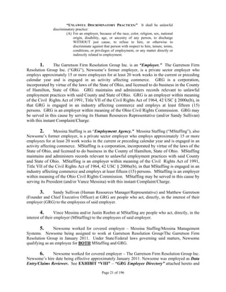 “UNLAWFUL DISCRIMINATORY PRACTICES:” It shall be unlawful
               discriminatory practice:
                        (A) For an employer, because of the race, color, religion, sex, national
                            origin, disability, age, or ancestry of any person, to discharge
                            WITHOUT just cause, to refuse to hire, or otherwise to
                            discriminate against that person with respect to hire, tenure, terms,
                            conditions, or privileges of employment, or any matter directly or
                            indirectly related to employment.

        1.      The Garretson Firm Resolution Group Inc. is an “Employer.” The Garretson Firm
Resolution Group Inc. (“GRG”), Newsome’s former employer, is a private sector employer who
employs approximately 15 or more employees for at least 20 work weeks in the current or preceding
calendar year and is engaged in an activity affecting commerce. GRG is a corporation,
incorporated by virtue of the laws of the State of Ohio, and licensed to do business in the County
of Hamilton, State of Ohio. GRG maintains and administers records relevant to unlawful
employment practices with said County and State of Ohio. GRG is an employer within meaning
of the Civil Rights Act of 1991, Title VII of the Civil Rights Act of 1964, 42 USC § 2000e(b), in
that GRG is engaged in an industry affecting commerce and employs at least fifteen (15)
persons. GRG is an employer within meaning of the Ohio Civil Rights Commission. GRG may
be served in this cause by serving its Human Resources Representative (and/or Sandy Sullivan)
with this instant Complaint/Charge.

       2.        Messina Staffing is an “Employment Agency.” Messina Staffing (“MStaffing”), also
Newsome’s former employer, is a private sector employer who employs approximately 15 or more
employees for at least 20 work weeks in the current or preceding calendar year and is engaged in an
activity affecting commerce. MStaffing is a corporation, incorporated by virtue of the laws of the
State of Ohio, and licensed to do business in the County of Hamilton, State of Ohio. MStaffing
maintains and administers records relevant to unlawful employment practices with said County
and State of Ohio. MStaffing is an employer within meaning of the Civil Rights Act of 1991,
Title VII of the Civil Rights Act of 1964, 42 USC § 2000e(b), in that MStaffing is engaged in an
industry affecting commerce and employs at least fifteen (15) persons. MStaffing is an employer
within meaning of the Ohio Civil Rights Commission. MStaffing may be served in this cause by
serving its President (and/or Vance Messina) with this instant Complaint/Charge.

       3.     Sandy Sullivan (Human Resources Manager/Representative) and Matthew Garretson
(Founder and Chief Executive Officer) at GRG are people who act, directly, in the interest of their
employer (GRG) to the employees of said employer.

         4.       Vince Messina and/or Justin Roehm at MStaffing are people who act, directly, in the
interest of their employer (MStaffing) to the employees of said employer.
          
         5.       Newsome worked for covered employer – Messina Staffing/Messina Management
Systems. Newsome being assigned to work at Garretson Resolution Group/The Garretson Firm
Resolution Group in January 2011. Under State/Federal laws governing said matters, Newsome
qualifying as an employee for BOTH MStaffing and GRG.

       6.     Newsome worked for covered employer – The Garretson Firm Resolution Group Inc.
Newsome’s hire date being effective approximately January 2011. Newsome was employed as Data
Entry/Claims Reviewer. See EXHIBIT “VIII” – “GRG Employee Directory” attached hereto and

                                                Page 21 of 196
 