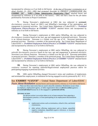 incorporated by reference as if set forth in full herein. At the time of Newsome’s termination on or
about October 21, 2011, GRG had promoted Newsome to PROJECT COORDINATOR (See
EXHIBIT “IX” – “GRG’s Claims Administration Organization Chart” attached hereto and
incorporated by reference as if set forth in full herein.). GRG still had a need for the job duties
performed by Newsome as Project Coordinator.

        7.       During Newsome’s employment at GRG she was subjected to systematic
discriminatory practices based on GRG’s and MStaffing’s knowledge of her participation and
engagement in protected activities. See United States Department of Labor/EEOC’s - Prohibited
Employment Policies/Practices at EXHIBIT “LXXVI” attached hereto and incorporated by
reference as if set forth in full herein.

        8.      During Newsome’s employment at GRG and/or MStaffing, she was subjected to
discriminatory treatment based on her race, age and engagement in protected activity(s). Newsome
is an African-American. Newsome is a female over the age of 45. Newsome participates in
protected activities. Therefore, a member of the protected group. See United States Department of
Labor/EEOC’s - Prohibited Employment Policies/Practices at EXHIBIT “LXXVI” attached hereto
and incorporated by reference as if set forth in full herein.

       9.       During Newsome’s employment at GRG and/or MStaffing, she was subjected to
unlawful discriminatory practices based on her race, age and engagement in protected activity(s).
Newsome is an African-American. Newsome is a female over the age of 45. Newsome participates
in protected activities. Therefore, a member of the protected group. See United States Department of
Labor/EEOC’s - Prohibited Employment Policies/Practices at EXHIBIT “LXXVI” attached hereto
and incorporated by reference as if set forth in full herein.

        10. During Newsome’s employment at GRG and/or MStaffing, she was subjected to
retaliatory treatment for reporting unlawful/illegal/criminal employment practices and/or for
participating/engaging in protected activities.

       11. GRG and/or MStaffing changed Newsome’s terms and conditions of employment,
and terminated her employment, in retaliation for having engaged in activity protected by R.C. 4112.

See EXHIBIT “LXXVII” - United States Department of Labor/EEOC -
Facts About Retaliation attached hereto and incorporated by reference as if set forth in full herein.
       . . . There are three main terms that are used to describe retaliation. Retaliation occurs when
       an employer, employment agency, or labor organization takes an adverse action against a
       covered individual because he or she engaged in a protected activity.

       ADVERSE ACTION
             An adverse action is an action taken to try to keep someone from opposing a
             discriminatory practice, or from participating in an employment discrimination
             proceeding. . .

                            employment actions such as termination, refusal to hire, and denial
                             of promotion,

                            other actions affecting employment such as threats, unjustified
                             negative evaluations, unjustified negative references, or increased
                             surveillance, and


                                                Page 22 of 196
 