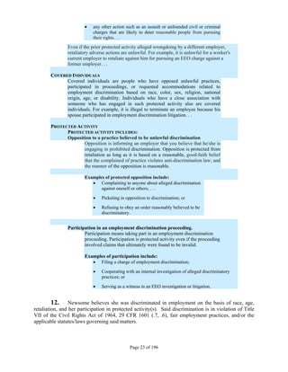     any other action such as an assault or unfounded civil or criminal
                             charges that are likely to deter reasonable people from pursuing
                             their rights. . .
                Even if the prior protected activity alleged wrongdoing by a different employer,
                retaliatory adverse actions are unlawful. For example, it is unlawful for a worker's
                current employer to retaliate against him for pursuing an EEO charge against a
                former employer. . .

        COVERED INDIVIDUALS
              Covered individuals are people who have opposed unlawful practices,
              participated in proceedings, or requested accommodations related to
              employment discrimination based on race, color, sex, religion, national
              origin, age, or disability. Individuals who have a close association with
              someone who has engaged in such protected activity also are covered
              individuals. For example, it is illegal to terminate an employee because his
              spouse participated in employment discrimination litigation. . .

        PROTECTED ACTIVITY
              PROTECTED ACTIVITY INCLUDES:
              Opposition to a practice believed to be unlawful discrimination
                     Opposition is informing an employer that you believe that he/she is
                     engaging in prohibited discrimination. Opposition is protected from
                     retaliation as long as it is based on a reasonable, good-faith belief
                     that the complained of practice violates anti-discrimination law; and
                     the manner of the opposition is reasonable.

                        Examples of protected opposition include:
                            Complaining to anyone about alleged discrimination
                               against oneself or others; . . .

                                Picketing in opposition to discrimination; or

                                Refusing to obey an order reasonably believed to be
                                 discriminatory.


                Participation in an employment discrimination proceeding.
                        Participation means taking part in an employment discrimination
                        proceeding. Participation is protected activity even if the proceeding
                        involved claims that ultimately were found to be invalid.

                        Examples of participation include:
                            Filing a charge of employment discrimination;

                                Cooperating with an internal investigation of alleged discriminatory
                                 practices; or

                                Serving as a witness in an EEO investigation or litigation.


         12. Newsome believes she was discriminated in employment on the basis of race, age,
retaliation, and her participation in protected activity(s). Said discrimination is in violation of Title
VII of the Civil Rights Act of 1964, 29 CFR 1601 (.7, .6), fair employment practices, and/or the
applicable statutes/laws governing said matters.



                                                Page 23 of 196
 