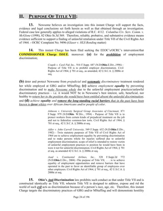 II. PURPOSE OF TITLE VII:
       13. Newsome believes an investigation into this instant Charge will support the facts,
evidence and legal conclusions set forth herein as well as that obtained through an investigation.
Federal case law generally applies to alleged violations of R.C. 4112. Columbus Civ. Serv. Comm. v.
McGlone (1998), 82 Ohio St.3d 569. Therefore, reliable, probative, and substantive evidence means
evidence sufficient to support a finding of unlawful retaliation under Title VII of the Civil Rights Act
of 1964. - OCRC Complaint No. 9496 (Glaser v. HLS Bonding matter)

       14. This instant Charge has been filed seeking the EEOC’s/OCRC’s intervention/that
COMMISSIONER Charge ISSUE; moreover: (a) for the prohibition of employment
discrimination;

                       Czupih v. Card Pak Inc., 916 F.Supp. 687 (N.D.Ohio.E.Div.,1996) -
                       Purpose of Title VII is to prohibit employer discrimination. Civil
                       Rights Act of 1964, § 701 et seq., as amended, 42 U.S.C.A. § 2000e et
                       seq.

(b) deter and protect Newsome from prejudicial and systematic discriminatory treatment rendered
her while employed at GRG and/or MStaffing; (c) achieve employment equality by preventing
discrimination and to make Newsome whole due to the unlawful employment practices/unlawful
discriminatory practices – i.e. it would NOT be in Newsome’s best interest, safe, beneficial, nor
healthy to return her to the position she would have been entitled absent the unlawful discrimination;
and (d) achieve equality and remove the long-standing racial barriers that in the past have been
known to favor whites over African-Americans and/or people of color.

                       Johnson v. University Surgical Group Associates of Cincinnati, 871
                       F.Supp. 979 (S.D.Ohio. W.Div., 1994) - Purpose of Title VII is to
                       protect workers from certain kinds of prejudicial treatment on the job
                       and not to federalize common-law torts. Civil Rights Act of 1964, §
                       701 et seq., 42 U.S.C.A. § 2000e et seq.

                       Adler v. John Carroll University, 549 F.Supp. 652 (N.D.Ohio.E.Div.,
                       1982) - Twin statutory purposes of Title VII of Civil Rights Act of
                       1964 are to achieve employment equality by preventing discrimination
                       and to make persons whole for injuries suffered due to unlawful
                       employment discrimination; scope of relief is intended to restore victim
                       of unlawful employment practices to position he would have been in
                       were it not for unlawful discrimination. Civil Rights Act of 1964, § 701
                       et seq. as amended 42 U.S.C.A. § 2000e et seq.

                       Asad v. Continental Airlines, Inc., 328 F.Supp.2d 772
                       (N.D.Ohio.E.Div., 2004) -The purpose of Title VII, . . . is to achieve
                       equality of employment opportunities and remove barriers that have
                       operated in the past to favor an identifiable group of employees over
                       other employees. Civil Rights Act of 1964, § 701 et seq., 42 U.S.C.A. §
                       2000e et seq.

       15. Ohio’s Anti-Discrimination law prohibits such conduct as that under Title VII and is
constructed identically as Title VII; wherein Title VII is designed to address, expose and rid the
world of such evil acts as discrimination because of a person’s race, age, etc. Therefore, this instant
Charge targets the discriminatory practices of GRG and/or MStaffing and will demonstrate hostility

                                              Page 24 of 196
 