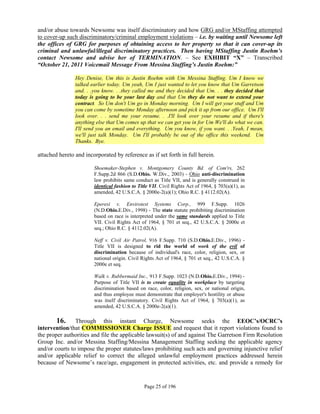 and/or abuse towards Newsome was itself discriminatory and how GRG and/or MStaffing attempted
to cover-up such discriminatory/criminal employment violations – i.e. by waiting until Newsome left
the offices of GRG for purposes of obtaining access to her property so that it can cover-up its
criminal and unlawful/illegal discriminatory practices. Then having MStaffing Justin Roehm’s
contact Newsome and advise her of TERMINATION. – See EXHIBIT “X” – Transcribed
“October 21, 2011 Voicemail Message From Messina Staffing’s Justin Roehm:”

                Hey Denise, Um this is Justin Roehm with Um Messina Staffing. Um I know we
                talked earlier today. Um yeah, Um I just wanted to let you know that Um Garretson
                and. . .you know. . .they called me and they decided that Um. . . they decided that
                today is going to be your last day and that Um they do not want to extend your
                contract. So Um don't Um go in Monday morning. Um I will get your stuff and Um
                you can come by sometime Monday afternoon and pick it up from our office. Um I'll
                look over. . . send me your resume. . .I'll look over your resume and if there's
                anything else that Um comes up that we can get you in for Um We'll do what we can.
                I'll send you an email and everything. Um you know, if you want. . .Yeah, I mean,
                we'll just talk Monday. Um I'll probably be out of the office this weekend. Um
                Thanks. Bye.

attached hereto and incorporated by reference as if set forth in full herein.

                        Shoemaker-Stephen v. Montgomery County Bd. of Com'rs, 262
                        F.Supp.2d 866 (S.D.Ohio. W.Div., 2003) - Ohio anti-discrimination
                        law prohibits same conduct as Title VII, and is generally construed in
                        identical fashion to Title VII. Civil Rights Act of 1964, § 703(a)(1), as
                        amended, 42 U.S.C.A. § 2000e-2(a)(1); Ohio R.C. § 4112.02(A).

                        Eperesi v. Envirotest Systems Corp., 999 F.Supp. 1026
                        (N.D.Ohio.E.Div., 1998) - The state statute prohibiting discrimination
                        based on race is interpreted under the same standards applied to Title
                        VII. Civil Rights Act of 1964, § 701 et seq., 42 U.S.C.A. § 2000e et
                        seq.; Ohio R.C. § 4112.02(A).

                        Neff v. Civil Air Patrol, 916 F.Supp. 710 (S.D.Ohio.E.Div., 1996) -
                        Title VII is designed to rid the world of work of the evil of
                        discrimination because of individual's race, color, religion, sex, or
                        national origin. Civil Rights Act of 1964, § 701 et seq., 42 U.S.C.A. §
                        2000e et seq.

                        Walk v. Rubbermaid Inc., 913 F.Supp. 1023 (N.D.Ohio.E.Div., 1994) -
                        Purpose of Title VII is to create equality in workplace by targeting
                        discrimination based on race, color, religion, sex, or national origin,
                        and thus employee must demonstrate that employer's hostility or abuse
                        was itself discriminatory. Civil Rights Act of 1964, § 703(a)(1), as
                        amended, 42 U.S.C.A. § 2000e-2(a)(1).

        16. Through this instant Charge, Newsome seeks the EEOC’s/OCRC’s
intervention/that COMMISSIONER Charge ISSUE and request that it report violations found to
the proper authorities and file the applicable lawsuit(s) of and against The Garretson Firm Resolution
Group Inc. and/or Messina Staffing/Messina Management Staffing seeking the applicable agency
and/or courts to impose the proper statutes/laws prohibiting such acts and governing injunctive relief
and/or applicable relief to correct the alleged unlawful employment practices addressed herein
because of Newsome’s race/age, engagement in protected activities, etc. and provide a remedy for


                                                Page 25 of 196
 