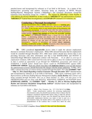 attached hereto and incorporated by reference as if set forth in full herein. As a matter of the
Statutes/Laws governing said matters, Newsome being an employee of BOTH Messina
Staffing/Messina Management Systems (“MStaffing”) and Garretson Resolution Group/The
Garretson Firm Resolution Group Inc. (“GRG”). The request by MStaffing’s Justin Roehm is
UNLAWFUL/ILLEGAL/CRIMINAL in that it seeks to “OBSTRUCT” the administration of justice,
“OBSTRUCT” Federal/State Investigation(s); and COVER-UP Criminal/Civil violations, etc.

                  Conducting a Thorough Investigation8
                  Because discrimination often is subtle, and there rarely is a “smoking gun,”
                  [Fn. 45 - See Aman v. Cort Furniture Rental Corp., 85 F.3d 1074, 1081-82 (3rd
                  Cir. 1996)(“It has become easier to coat various forms of discrimination with
                  the appearance of propriety, or to ascribe some other less odious intention to
                  what is in reality discriminatory behavior. In other words, while discriminatory
                  conduct persists, violators have learned not to leave the proverbial ‘smoking
                  gun’ behind.”); cf. McDonnell Douglas Corp. v. Green, 411 U.S. 792, 801
                  (1973). . .] determining whether race played a role in the decisionmaking
                  requires examination of all of the surrounding facts and circumstances. The
                  presence or absence of any one piece of evidence often will not be
                  determinative. Sources of information can include witness statements,
                  including consideration of their credibility; documents; direct observation; and
                  statistical evidence such as EEO-1 data, among others

        18. GRG considered impermissible factors when it made the adverse employment
decision to terminate Newsome’s employment. While GRG advised Newsome that her employment
would be extended through December 2011, GRG knew and/or should have known that it was
providing Newsome with false information and that it had KNOWLEDGE and INTENT to
unlawfully/illegal BREACH employment contract with Newsome.             In an effort to cover-up its
employment violations, GRG waited until Newsome left its offices to have her notified of termination
in that it wanted an opportunity to go through her PERSONAL possessions and remove any
EVIDENCE it KNEW and/or should have known would be INCRIMINATING against GRG.
(EMPHASIS ADDED) Such acts which were done with malicious intent to cover-up and obstruct
the administration of justice should Newsome file charges with the proper authorities. In May, 2011,
GRG’s advised Newsome of contract being extended through December 2011 [See EXHIBIT “XII”
– “May 11, 2011 Email Regarding Contract Extension Through December 2011” attached hereto
and incorporated by reference as if set forth in full herein. GRG again confirming again with a
Representative of Messina Staffing/Messina Management Staffing (Justin Roehm) that contract was
being extended through December 2011 on or about October 21, 2011, will also prove to be
PREMEDITATED and acts done with WILLFUL, MALICIOUS, CRIMINAL and WANTON intent.
(EMPHASIS ADDED). See EXHIBIT “XIII” – “October 21, 2011 to Messina Staffing/Justin
Roehm and Garretson Resolution Group/Sandy Sullivan” attached hereto and incorporated by
reference as if set forth in full herein.

                          Wexler v. White's Fine Furniture, Inc., 317 F.3d 564 (C.A.6.Ohio,
                          2003) - Under mixed-motive analysis for reviewing employment
                          discrimination claim, the plaintiff must produce direct evidence that the
                          employer considered impermissible factors when it made the adverse
                          employment decision at issue; once the plaintiff has shown that the
                          unfavorable employment decision was made at least in part on a
                          discriminatory basis, the burden shifts to the employer to prove by a
                          preponderance of the evidence that it would have taken the same

       8
           Taken from EEOC’s Compliance Manual Section 15: Race and Color Discrimination


                                                  Page 27 of 196
 