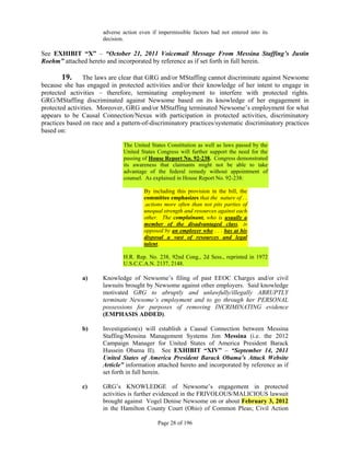adverse action even if impermissible factors had not entered into its
                       decision.

See EXHIBIT “X” – “October 21, 2011 Voicemail Message From Messina Staffing’s Justin
Roehm” attached hereto and incorporated by reference as if set forth in full herein.

       19.      The laws are clear that GRG and/or MStaffing cannot discriminate against Newsome
because she has engaged in protected activities and/or their knowledge of her intent to engage in
protected activities – therefore, terminating employment to interfere with protected rights.
GRG/MStaffing discriminated against Newsome based on its knowledge of her engagement in
protected activities. Moreover, GRG and/or MStaffing terminated Newsome’s employment for what
appears to be Causal Connection/Nexus with participation in protected activities, discriminatory
practices based on race and a pattern-of-discriminatory practices/systematic discriminatory practices
based on:

                               The United States Constitution as well as laws passed by the
                               United States Congress will further support the need for the
                               passing of House Report No. 92-238. Congress demonstrated
                               its awareness that claimants might not be able to take
                               advantage of the federal remedy without appointment of
                               counsel. As explained in House Report No. 92-238:

                                        By including this provision in the bill, the
                                        committee emphasizes that the nature of . .
                                        .actions more often than not pits parties of
                                        unequal strength and resources against each
                                        other. The complainant, who is usually a
                                        member of the disadvantaged class, is
                                        opposed by an employer who . . . has at his
                                        disposal a vast of resources and legal
                                        talent.

                               H.R. Rep. No. 238, 92nd Cong., 2d Sess., reprinted in 1972
                               U.S.C.C.A.N. 2137, 2148.

               a)      Knowledge of Newsome’s filing of past EEOC Charges and/or civil
                       lawsuits brought by Newsome against other employers. Said knowledge
                       motivated GRG to abruptly and unlawfully/illegally ABRUPTLY
                       terminate Newsome’s employment and to go through her PERSONAL
                       possessions for purposes of removing INCRIMINATING evidence
                       (EMPHASIS ADDED).

               b)      Investigation(s) will establish a Causal Connection between Messina
                       Staffing/Messina Management Systems Jim Messina (i.e. the 2012
                       Campaign Manager for United States of America President Barack
                       Hussein Obama II). See EXHIBIT “XIV” – “September 14, 2011
                       United States of America President Barack Obama’s Attack Website
                       Article” information attached hereto and incorporated by reference as if
                       set forth in full herein.

               c)      GRG’s KNOWLEDGE of Newsome’s engagement in protected
                       activities is further evidenced in the FRIVOLOUS/MALICIOUS lawsuit
                       brought against Vogel Denise Newsome on or about February 3, 2012
                       in the Hamilton County Court (Ohio) of Common Pleas; Civil Action

                                             Page 28 of 196
 