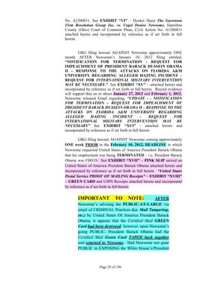 No. A1200831. See EXHIBIT “VI” – Docket Sheet The Garretson
    Firm Resolution Group Inc. vs. Vogel Denise Newsome, Hamilton
    County (Ohio) Court of Common Pleas, Civil Action No. A1200831
    attached hereto and incorporated by reference as if set forth in full
    herein.
 

            GRG filing lawsuit AGAINST Newsome approximately ONE
    month AFTER Newsome’s January 10, 2012 filing entitled,
    “NOTIFICATION FOR TERMINATION - REQUEST FOR
    IMPEACHMENT OF PRESIDENT BARACK HUSSEIN OBAMA
    II – RESPONSE TO THE ATTACKS ON FLORIDA A&M
    UNIVERSITY REGARDING ALLEGED HAZING INCIDENT –
    REQUEST FOR INTERNATIONAL MILITARY INTERVENTION
    MAY BE NECESSARY.” See EXHIBIT “XV” – attached hereto and
    incorporated by reference as if set forth in full herein. Record evidence
    will support that on or about January 27, 2012 and February 1, 2012,
    Newsome released Email regarding, “UPDATE - - NOTIFICATION
    FOR TERMINATION - REQUEST FOR IMPEACHMENT OF
    PRESIDENT BARACK HUSSEIN OBAMA II – RESPONSE TO THE
    ATTACKS ON FLORIDA A&M UNIVERSITY REGARDING
    ALLEGED         HAZING         INCIDENT           –     REQUEST      FOR
    INTERNATIONAL MILITARY INTERVENTION MAY BE
    NECESSARY” See EXHIBIT “XVI” - attached hereto and
    incorporated by reference as if set forth in full herein.

             GRG filing lawsuit AGAINST Newsome coming approximately
    ONE week PRIOR to the February 10, 2012, DEADLINE in which
    Newsome requested United States of America President Barack Obama
    that his employment was being TERMINATED – i.e. President Barack
    Obama was FIRED. See EXHIBIT “XVII” – PINK SLIP served on
    United States of America President Barack Obama attached hereto and
    incorporated by reference as if set forth in full herein. “United States
    Postal Service PROOF OF MAILING Receipts” – EXHIBIT “XVIII”
    – GREEN CARD and USPS Receipts attached hereto and incorporated
    by reference as if set forth in full herein.

            IMPORTANT              TO      NOTE:      AFTER
            Newsome’s advising the PUBLIC-AT-LARGE via
            email of CRIMINAL Practices (i.e. Mail Tampering,
            etc.) by United States Of America President Barack
            Obama, it appears that the Certified Mail GREEN
            Card had been destroyed; however, upon Newsome’s
            going PUBLIC, President Barack Obama had the
            Certified Mail Green Card TAPED back together
            and returned to Newsome. Had Newsome not gone
            PUBLIC in EXPOSING the White House’s/President



                         Page 29 of 196
 