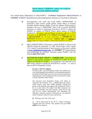 Barack Obama’s CRIMINAL conduct, she would not
                             have received the GREEN Card back.

See United States Department of Labor/EEOC’s - Prohibited Employment Policies/Practices at
EXHIBIT “LXXVI” attached hereto and incorporated by reference as if set forth in full herein.

              d)     Investigation(s) will yield and reveal GRG’s KNOWLEDGE of
                     Newsome’s legal actions sought against United States of America
                     President Barack Hussein Obama II and the Obama Administration’s
                     attempt to use it as a “FRONTING” Firm to file a Lawsuit AGAINST
                     Newsome in efforts of obstructing Newsome’s DUTY to inform the
                     PUBLIC on matters of PUBLIC Policy and/or matters of PUBLIC
                     Furthermore, Newsome's unlawful/illegal termination affected a DUTY
                     that inures to the BENEFIT of the PUBLIC-AT-LARGE and was done
                     in RETALIATION for Newsome performing an IMPORTANT and
                     SOCIALLY desirable act, exercising a statutory right, and refusing to
                     engage and/or be a part of GRG's criminal/discriminatory practices.

              e)     GRG’s KNOWLEDGE of Newsome’s and the PUBLIC’s interest in the
                     TRUTH behind the September 11, 2001 World Trade Center Attacks
                     (“911 Attacks”) and the posting of such concerns on Newsome’s website
                     at www.vogeldenisenewsome.com. See EXHIBIT “V” attached hereto
                     and incorporated by reference. Newsome going PUBLIC with her
                     website about MAY 2011.

              f)     MATTER OF PUBLIC POLICY - INSIDER JOB: United States of
                     America’s Government Attempts in COVER-UP of Role in the 911
                     Attacks and Payouts To Victims - - Investigation(s) will yield and reveal
                     GRG being retained to handle the PAYOUTS to victims – i.e. such as
                     those as the 911 Responder Victims:

                             Q. and A.: The 9/11 Adjuster
                             In recent weeks, rescue and cleanup workers who sued the city
                             over health damages they attribute to environmental hazards at
                             the former World Trade Center site have been receiving letters
                             explaining how much compensation they would receive under
                             a recent settlement of their claims.

                             The Garretson Firm Resolution Group, with offices in
                             Cincinnati and Charlotte, N.C., is administering the claims,
                             which involve more than 10,000 plaintiffs. (Ninety-five
                             percent of the plaintiffs must approve the settlement by Sept. 8
                             for it to take effect.) We talked with Matt Garretson, the
                             company’s president and chief executive, about the ins and
                             outs of 9/11 claims administration and calculating the
                             individual settlement amounts. Following are our questions
                             and his responses, edited for clarity and brevity. . .

                             Q. Who pays your firm in this case?

                             A.    We’re being paid by the W.T.C. Captive Insurance
                             Company (the city’s insurer). They agreed to pay up to $3.5
                             million of our expenses.


                                            Page 30 of 196
 
