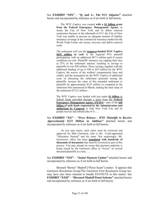 See EXHIBIT “XIX” – “Q. and A.: The 9/11 Adjuster” attached
hereto and incorporated by reference as if set forth in full herein.

       . . .The WTC Captive was created with a $1 billion grant
       from the Federal Emergency Management Agency to
       insure the City of New York and its debris removal
       contractors because in the aftermath of 9/11 the City of New
       York was unable to procure an adequate amount of liability
       insurance coverage in the commercial insurance market for the
       World Trade Center site rescue, recovery and debris removal
       work.

       The settlement will cost the taxpayer-funded WTC Captive
       $625 million in cash at the required 95% plaintiff
       participation, with an additional $87.5 million paid if certain
       conditions are met. Plaintiffs' attorneys are capping their fees
       at 25% of the settlement amount, resulting in savings to
       plaintiffs of over $50 million. Those savings, together with the
       additional funding of up to $50 to $55 million by the WTC
       Captive, the waiver of the workers' compensation liens and
       credits, and the assumption by the WTC Captive of additional
       costs of allocating the settlement proceeds among the
       plaintiffs, increase the value of this amended settlement to
       plaintiffs by approximately $125 million as compared to the
       settlement first announced in March, making the total value of
       the settlement $712.5 million. . . .

       The WTC Captive was funded with just under $1 billion in
       federal funds provided through a grant from the Federal
       Emergency Management Agency (FEMA)—part of the $20
       billion of such funds requested by the Administration and
       authorized by Congress to help New York City and its
       people recover and rebuild after 9/11. . .

See EXHIBIT “XX” – “Press Release - WTC Plaintiffs to Receive
Approximately $125 Million in Addition” attached hereto and
incorporated by reference as if set forth in full herein.

       . . .As you may know, each claim must be reviewed and
       approved by Matt Garretson, who is the Court-appointed
       "Allocation Neutral" and his team. Not surprisingly, Mr.
       Garretson's office has been inundated with hundreds of
       thousands of documents that must be reviewed as part of this
       process. You may already be aware that payment authority is
       being issued by the Garretson office in “waves” of several
       thousand plaintiffs at a time. . . .

See EXHIBIT “XXI” – “Initial Payment Update” attached hereto and
incorporated by reference as if set forth in full herein.

        Bernard “Bernie” Madoff [“Ponzi Scam”] matter. It appears that
Garretson Resolution Group/The Garretson Firm Resolution Group Inc.
may have also been retained to handle PAYOUTS in this matter. See
EXHIBIT “XXII” – “Bernard Madoff Ponzi Scheme” attached hereto
and incorporated by reference as if set forth in full herein.



                      Page 31 of 196
 