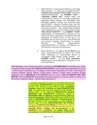 v.     Baker Donelson is Legal Counsel/Advisor to the United
                                          States Congress – i.e. which can be implied from their
                                          “LISTING of Government Positions Held” of Positions
                                          OWNED/PURCHASED. See EXHIBIT “XXX” –
                                          “Martindale Hubbell Info” attached hereto and
                                          incorporated by reference as if set forth in full herein.
                                          Information Baker Donelson had SCRUBBED from
                                          Martindale Hubbell’s website once Newsome began
                                          going PUBLIC. However, Newsome knew that with
                                          Baker Donelson’s EGO that it would most likely post the
                                          information elsewhere. Sure enough, Baker Donelson
                                          moved information to one of its website locations under
                                          “OIL FIELD PATENTS” – See EXHIBIT “XXXI”
                                          attached hereto and incorporated by reference as if set
                                          forth in full herein. Information is also RELEVANT and
                                          information of PUBLIC Policy in that there is an
                                          INTEREST why the Oil Prices were on the INCREASE
                                          and questions regarding United States of America
                                          President                 Obama’s         Administration’s
                                          impact/INFLUENCE on America’s Oil Markets, etc.
                                          Now they know and can see for themselves!

                                   vi.    Baker Donelson (i.e. for instance W. Lee Rawls) being
                                          Legal Counsel/Advisor/Chief of Staff to the United
                                          States Department of Justice/Federal Bureau of
                                          Investigation (FBI) Director Robert Mueller.       See
                                          EXHIBIT “XLVI” – W. Lee Rawls Information
                                          attached hereto and incorporated by reference as if set
                                          forth in full herein.

GRG/MStaffing will be looking for Baker Donelson to CONTROL/RUN the handling this instant
Complaint/Charge through their TIES/CONNECTIONS to the United States Department of Justice
– United States Commission on Civil Rights, United States Department of Labor, United States of
America President Barack Obama, United States Congress, United States Congress through
employees such as BRADLEY S. CLANTON who acts as the “FOX GUARDING THE HEN
HOUSE” and to COVER-UP Criminal/Discriminatory practices as that provided by Newsome in
this instant Complaint/Charge. Clanton being responsible to:

                     . . .assists the United States Commission on Civil Rights (USCCR) with
                     its fact-finding, INVESTIGATIVE and information dissemination
                     activities. The functions of the USCCR include investigating
                     complaints alleging that CITIZENS are being DEPRIVED their
                     right. . .by reason of their race, color, religion, sex, age, disability or
                     national origin, or by reason of FRAUDULENT practices;
                     STUDYING and COLLECTING information relating to
                     DISCRIMINATION or a DENIAL of 'Equal Protection of the Laws
                     under the Constitution;' APPRAISING federal laws and policies with
                     respect to DISCRIMINATION or DENIAL of 'Equal Protection of
                     the Laws’ because of race, color, religion, sex, age, disability or
                     national origin, or in the ADMINISTRATION OF JUSTICE;
                     'serving as a NATIONAL Clearinghouse for information in respect to
                     DISCRIMINATION or DENIAL of 'EQUAL Protection of the Laws;'
                     submitting Reports, Findings and Recommendations to the
                     PRESIDENT and CONGRESS; and issuing public service
                     announcements to DISCOURAGE discrimination or DENIAL of

                                             Page 33 of 196
 