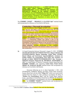 'EQUAL Protection of the Laws.’ . . . as CHIEF COUNSEL to the
                   United States House Judiciary Committee's. . . his
                   RESPONSIBILITIES included ADVISING the Chairman and
                   REPUBLICAN Members of the Judiciary Committee on
                   LEGISLATION and CONGRESSIONAL Oversight implicating Civil
                   and Constitutional Rights, CONGRESSIONAL Authority. . . proposed
                   CONSTITUTIONAL Amendments and OVERSIGHT of the CIVIL
                   RIGHTS DIVISION of the Department of Justice and the U.S.
                   Commission on Civil Rights.

           See EXHIBIT “XXXII” – “BRADLEY S. CLANTON Info” attached hereto
           and incorporated by reference as if set forth in full herein.

                   Conducting a Thorough Investigation9
                   Because discrimination often is subtle, and there rarely is a “smoking
                   gun,” [Fn. 45 - See Aman v. Cort Furniture Rental Corp., 85 F.3d
                   1074, 1081-82 (3rd Cir. 1996)(“It has become easier to coat various
                   forms of discrimination with the appearance of propriety, or to ascribe
                   some other less odious intention to what is in reality discriminatory
                   behavior. In other words, while discriminatory conduct persists,
                   violators have learned not to leave the proverbial ‘smoking gun’
                   behind.”); cf. McDonnell Douglas Corp. v. Green, 411 U.S. 792, 801
                   (1973). . .] determining whether race played a role in the
                   decisionmaking requires examination of all of the surrounding facts and
                   circumstances. The presence or absence of any one piece of evidence
                   often will not be determinative. Sources of information can include
                   witness statements, including consideration of their credibility;
                   documents; direct observation; and statistical evidence such as EEO-1
                   data, among others

           h)      A Causal Connection between Newsome’s August 31, 2011, “UNITED
                   STATES KENTUCKY SENATOR RAND PAUL: Request Of Status Of
                   INVESTIGATION(S) Request Regarding United States President
                   Barack Obama and Government Agencies/Officials; Assistance In
                   Getting Petition For Extraordinary Writ Filed; and Assistance In
                   Receipt of Relief PRESENTLY/IMMEDIATELY Due Newsome -
                   WRITTEN Response Requested By THURSDAY, SEPTEMBER 15,
                   2011” to United States of America’s Kentucky Senator Rand Paul [See
                   EXHIBIT “XXXIII” with supporting United States Postal Service
                   PROOF OF MAILING Receipts attached hereto and incorporated by
                   reference as if set forth in full herein].

                           Newsome following up on or about September 1, 2011, with
                   OVERNIGHT EXPRESS Mailing providing United States Kentucky
                   Senator Rand Paul with the $300 “Filing Fee” which was inadvertently
                   omitted from the August 31, 2011 mailing to accompany the filing of
                   “Petition For Extraordinary Writ” with the United States Supreme
                   Court. According to United States Postal Service PROOF OF MAILING
                   RECEIPTS information, correspondence was received on September 2,
                   2011. See EXHIBIT “XXXIV” attached hereto and incorporated by
                   reference as if set forth in full herein.
 
9
    Taken from EEOC’s Compliance Manual Section 15: Race and Color Discrimination


                                          Page 34 of 196
 