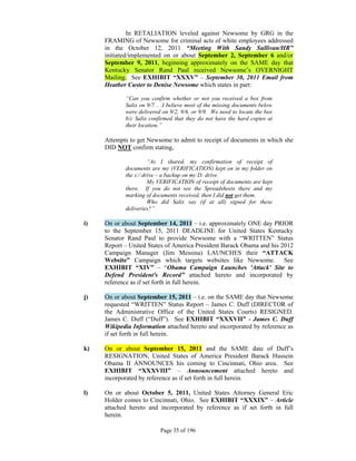 In RETALIATION leveled against Newsome by GRG in the
     FRAMING of Newsome for criminal acts of white employees addressed
     in the October 12, 2011 “Meeting With Sandy Sullivan/HR”
     initiated/implemented on or about September 2, September 6 and/or
     September 9, 2011, beginning approximately on the SAME day that
     Kentucky Senator Rand Paul received Newsome’s OVERNIGHT
     Mailing. See EXHIBIT “XXXV” – September 30, 2011 Email from
     Heather Custer to Denise Newsome which states in part:

            “Can you confirm whether or not you received a box from
            Salix on 9/7. . .I believe most of the missing documents below
            were delivered on 9/2, 9/6, or 9/9. We need to locate the box
            b/c Salix confirmed that they do not have the hard copies at
            their location.”

     Attempts to get Newsome to admit to receipt of documents in which she
     DID NOT confirm stating,

                      “As I shared, my confirmation of receipt of
            documents are my (VERIFICATION) kept on in my folder on
            the s:/ drive – a backup on my D: drive.
                      My VERIFICATION of receipt of documents are kept
            there. If you do not see the Spreadsheets there and my
            marking of documents received, then I did not get them.
                      Who did Salix say (if at all) signed for these
            deliveries?”

i)   On or about September 14, 2011 – i.e. approximately ONE day PRIOR
     to the September 15, 2011 DEADLINE for United States Kentucky
     Senator Rand Paul to provide Newsome with a “WRITTEN” Status
     Report – United States of America President Barack Obama and his 2012
     Campaign Manager (Jim Messina) LAUNCHES their “ATTACK
     Website” Campaign which targets websites like Newsome. See
     EXHIBIT “XIV” – “Obama Campaign Launches 'Attack' Site to
     Defend President's Record” attached hereto and incorporated by
     reference as if set forth in full herein.

j)   On or about September 15, 2011 – i.e. on the SAME day that Newsome
     requested “WRITTEN” Status Report – James C. Duff (DIRECTOR of
     the Administrative Office of the United States Courts) RESIGNED.
     James C. Duff (“Duff”). See EXHIBIT “XXXVII” - James C. Duff
     Wikipedia Information attached hereto and incorporated by reference as
     if set forth in full herein.

k)   On or about September 15, 2011 and the SAME date of Duff’s
     RESIGNATION, United States of America President Barack Hussein
     Obama II ANNOUNCES his coming to Cincinnati, Ohio area. See
     EXHIBIT “XXXVIII” – Announcement attached hereto and
     incorporated by reference as if set forth in full herein.

l)   On or about October 5, 2011, United States Attorney General Eric
     Holder comes to Cincinnati, Ohio. See EXHIBIT “XXXIX” – Article
     attached hereto and incorporated by reference as if set forth in full
     herein.

                          Page 35 of 196
 
