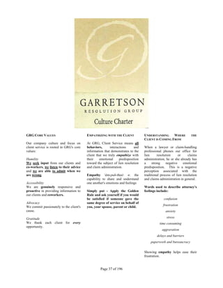 GRG CORE VALUES                          EMPATHIZING WITH THE CLIENT             UNDERSTANDING     WHERE          THE
                                                                                 CLIENT IS COMING FROM
Our company culture and focus on         At GRG, Client Service means all
client service is rooted in GRG's core   behaviors,      interactions     and    When a lawyer or claim-handling
values:                                  information that demonstrates to the    professional phones our office for
                                         client that we truly empathize with     lien      resolution      or   claims
Humility                                 their    emotional     predisposition   administration, he or she already has
We seek input from our clients and       toward the subject of lien resolution   a     strong     negative    emotional
co-workers, we listen to their advice    and claim administration.               predisposition. This is a negative
and we are able to admit when we                                                 perception associated with the
are wrong.                               Empathy èm-puh-thee n: the            traditional process of lien resolution
                                         capability to share and understand      and claims administration in general.
Accessibility                            one another's emotions and feelings
We are genuinely responsive and                                                  Words used to describe attorney's
proactive in providing information to    Simply put - Apply the Golden           feelings include:
our clients and coworkers.               Rule and ask yourself if you would
                                         be satisfied if someone gave the                      confusion
Advocacy                                 same degree of service on behalf of
                                                                                              frustration
We commit passionately to the client's   you, your spouse, parent or child.
cause.                                                                                          anxiety

Gratitude                                                                                        stress
We thank each client for every                                                              time consuming
opportunity.
                                                                                             aggravation
                                                                                          delays and barriers
                                                                                     paperwork and bureaucracy

                                                                                 Showing empathy helps ease their
                                                                                 frustration.


                                                  Page 37 of 196
 