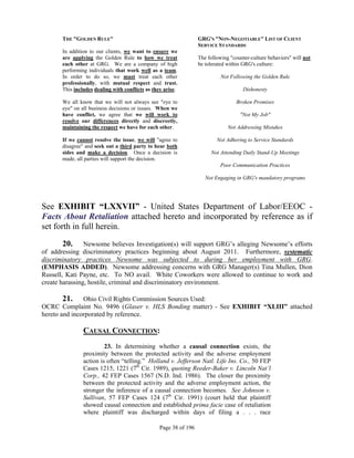 THE "GOLDEN RULE"                                           GRG'S "NON-NEGOTIABLE" LIST OF CLIENT
                                                                  SERVICE STANDARDS
      In addition to our clients, we want to ensure we
      are applying the Golden Rule to how we treat                The following "counter-culture behaviors" will not
      each other at GRG. We are a company of high                 be tolerated within GRG's culture:
      performing individuals that work well as a team.
      In order to do so, we must treat each other                           Not Following the Golden Rule
      professionally, with mutual respect and trust.
      This includes dealing with conflicts as they arise.                             Dishonesty

      We all know that we will not always see "eye to                              Broken Promises
      eye" on all business decisions or issues. When we
      have conflict, we agree that we will work to                                  "Not My Job"
      resolve our differences directly and discreetly,
      maintaining the respect we have for each other.                          Not Addressing Mistakes

      If we cannot resolve the issue, we will "agree to                   Not Adhering to Service Standards
      disagree" and seek out a third party to hear both
      sides and make a decision. Once a decision is                    Not Attending Daily Stand-Up Meetings
      made, all parties will support the decision.
                                                                           Poor Communication Practices

                                                                     Not Engaging in GRG's mandatory programs




See EXHIBIT “LXXVII” - United States Department of Labor/EEOC -
Facts About Retaliation attached hereto and incorporated by reference as if
set forth in full herein.
        20. Newsome believes Investigation(s) will support GRG’s alleging Newsome’s efforts
of addressing discriminatory practices beginning about August 2011. Furthermore, systematic
discriminatory practices Newsome was subjected to during her employment with GRG.
(EMPHASIS ADDED). Newsome addressing concerns with GRG Manager(s) Tina Mullen, Dion
Russell, Kati Payne, etc. To NO avail. White Coworkers were allowed to continue to work and
create harassing, hostile, criminal and discriminatory environment.

        21. Ohio Civil Rights Commission Sources Used:
OCRC Complaint No. 9496 (Glaser v. HLS Bonding matter) - See EXHIBIT “XLIII” attached
hereto and incorporated by reference.

               CAUSAL CONNECTION:
                        23. In determining whether a causal connection exists, the
               proximity between the protected activity and the adverse employment
               action is often “telling.” Holland v. Jefferson Natl. Life Ins. Co., 50 FEP
               Cases 1215, 1221 (7th Cir. 1989), quoting Reeder-Baker v. Lincoln Nat’l
               Corp., 42 FEP Cases 1567 (N.D. Ind. 1986). The closer the proximity
               between the protected activity and the adverse employment action, the
               stronger the inference of a causal connection becomes. See Johnson v.
               Sullivan, 57 FEP Cases 124 (7th Cir. 1991) (court held that plaintiff
               showed causal connection and established prima facie case of retaliation
               where plaintiff was discharged within days of filing a . . . race

                                                 Page 38 of 196
 