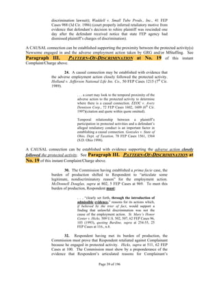 discrimination lawsuit); Waddell v. Small Tube Prods., Inc., 41 FEP
              Cases 988 (3d Cir. 1986) (court properly inferred retaliatory motive from
              evidence that defendant’s decision to rehire plaintiff was rescinded one
              day after the defendant received notice that state FEP agency had
              dismissed plaintiff’s charges of discrimination).

A CAUSAL connection can be established supporting the proximity between the protected activity(s)
Newsome engaged in and the adverse employment action taken by GRG and/or MStaffing. See
Paragraph III.          PATTERN-OF-DISCRIMINATION at No. 19 of this instant
Complaint/Charge above.

                     24. A causal connection may be established with evidence that
              the adverse employment action closely followed the protected activity.
              Holland v. Jefferson National Life Ins. Co., 50 FEP Cases 1215 (7th Cir.
              1989).

                              . . . a court may look to the temporal proximity of the
                              adverse action to the protected activity to determine
                              where there is a causal connection. EEOC v. Avery
                              Dennison Corp., 72 FEP Cases 1602, 1609 (6th Cir.
                              1997)(citation and quote within quote omitted).

                              Temporal relationship between a plaintiff’s
                              participation in protected activities and a defendant’s
                              alleged retaliatory conduct is an important factor in
                              establishing a causal connection. Gonzales v. State of
                              Ohio, Dept. of Taxation, 78 FEP Cases 1561, 1564
                              (S.D. Ohio 1998).

A CAUSAL connection can be established with evidence supporting the adverse action closely
followed the protected activity. See Paragraph III. PATTERN-OF-DISCRIMINATION at
No. 19 of this instant Complaint/Charge above.
                      30. The Commission having established a prima facie case, the
              burden of production shifted to Respondent to “articulate some
              legitimate, nondiscriminatory reason” for the employment action.
              McDonnell Douglas, supra at 802, 5 FEP Cases at 969. To meet this
              burden of production, Respondent must:

                              . . . “clearly set forth, through the introduction of
                              admissible evidence,” reasons for its actions which,
                              if believed by the trier of fact, would support a
                              finding that unlawful discrimination was not the
                              cause of the employment action. St. Mary’s Honor
                              Center v. Hicks, 509 U.S. 502, 507, 62 FEP Cases 96,
                              103 (1993), quoting Burdine, supra at 254-55, 25
                              FEP Cases at 116., n.8.

                     32. Respondent having met its burden of production, the
              Commission must prove that Respondent retaliated against Complainant
              because he engaged in protected activity. Hicks, supra at 511, 62 FEP
              Cases at 100. The Commission must show by a preponderance of the
              evidence that Respondent’s articulated reasons for Complainant’s

                                             Page 39 of 196
 