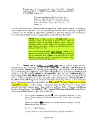 discharge were not its true reasons, but were a “pretext for . . . [unlawful
                  retaliation].” Id., at 515, 62 FEP Cases at 102, quoting Burdine, 450 U.S.
                  at 253, 25 FEP Cases at 115.

                                   [A] reason cannot be proved to be a “pretext for . . .
                                   [unlawful retaliation]” unless it is shown both that the
                                   reason was false, and that. . . [unlawful retaliation]
                                   was the real reason. Hicks, supra at 515, 62 FEP
                                   Cases at 102.

The laws are clear that the Commission(s) CANNOT accept “MERE words” by GRG/MStaffing by
way of rebuttal to the EVIDENCE and facts presented by Newsome. GRG/MStaffing is required as
a matter of law to PRODUCE admissible EVIDENCE to rebut that that has been presented by
Newsome in this instant Complaint/Charge and the records relating to this matter.

                          “MERE denial of illegal motivation will NOT suffice to carry
                          defendant’s burden of articulating a specific reason. NOR will
                          defendant’s burden of articulating a specific reason. NOR will
                          defendant’s burden of coming forward with evidence be satisfied by
                          vague subjective conclusions.” Wright v. Metropolitan Hospitals, Inc.,
                          726 F.2d 1346 (9th Cir. 1984)

                          “Unless Defendant PRODUCES legally adequate evidence to meet
                          and refute the inference of illegal motivation drawn by the prima facie
                          case, the fact-finder is REQUIRED as a matter of law, to render
                          judgment in favor of the Plaintiff.” Texas Dept. of Community Affairs
                          v. Burdine, 450 U.S. 248, 101 S.Ct. 1089.



       22.     PRIMA FACIE - CAUSAL CONNECTION: (a) On or about August 31, 2011
contacted Rand Paul submitting her, “UNITED STATES KENTUCKY SENATOR RAND PAUL:
Request Of Status Of INVESTIGATION(S) Request Regarding United States President Barack Obama
and Government Agencies/Officials; Assistance In Getting Petition For Extraordinary Writ Filed; and
Assistance In Receipt of Relief PRESENTLY/IMMEDIATELY Due Newsome - WRITTEN Response
Requested By THURSDAY, SEPTEMBER 15, 2011” - i.e. documents surrounding mailings which was
received by Senator Rand Paul on or about September 2, 2011and September 8, 2011 [See EXHIBITS
“XXXIII” and “XXXIV” respectively attached hereto and incorporated by reference as if set forth in full
herein] (b) Compromising/Destroying of files and FRAMING Newsome began on or about
September 2, 2011 – i.e. SAME date of Kentucky Senator Rand Paul’s receipt of Filing Fee to
support United States Supreme Court Filing which involves United States of America United States
President Barack Obama – See EXHIBIT “III” – Meeting With Sandy Sullivan/HR attached hereto
and incorporated by reference as if set forth in full herein:

             8)      Need to know what happened with the A__ Project that Denise was brought in. Who
                     were the Project Manager and Data Analysts working this Project when it was messed
                     up so bad?

                     Address the losing of A___ documents - i.e. documents being LEFT by the back door,
                     documents NOT being delivered.

                     See 09/14/11 and 09/30/Email.

                     Concerns of efforts taken to obstruct/hinder Denise's ability to perform tasks.


                                                   Page 40 of 196
 