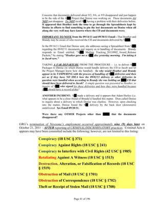 Concerns that documents delivered about 9/2, 9/6, or 9/9 disappeared and just happen
                 to be the side of the A___ Project that Denise was working on. These documents did
                 NOT just disappear. Do NOT recall S__ having a problem with their deliveries before.
                 It appeared that Heather took the time to go through the Spreadsheets kept by
                 Denise in efforts to find something to pin the lost documents on Denise when all
                 along she very well may have known where the CD and documents were.

                 IMPORTANT TO NOTE from the 09/14/11 and 09/30/11 Email - That Heather and
                 Brandy may be aware of who received the CD and documents delivered by S____.

                 In the 09/14/11 Email that Denise sent, she addresses seeing a Spreadsheet from S___
                 regarding the 09/02/11 documents and inquiry as to handling of documents. Brandy
                 responds to Email entitled, "A___ Mailing Tracking_20110902_Award_Release
                 Packets," by stating "Heather gave me a S___ disc yesterday morning. I'm taking it
                 to Jacob now."

                 TAKING A FAR DEPARTURE FROM THE PROCEDURE - i.e. to deliver A___
                 Packages to Denise (in which Denise would handle delivery the CD to Jacob and let
                 the Project Manager know how she handled). So why would Heather and Brandy
                 appear to be TAMPERING with the process of handling of S___ deliveries and then
                 act as if they have NO IDEA how the 09/02/11 delivery or other deliveries in
                 question were handled when according to Brandy she was holding an ____ CD that
                 should have been delivered to Jacob? A simple question was presented to Heather, to
                 inquire of S___ who signed for these deliveries and how they were handled because
                 S___ should have a record of this?

                 ANOTHER INCIDENT: S__ made a delivery and it appears that Adam Hurley (i.e.
                 what appears to be a close friend of Brandy's) handled this matter. Dion called Denise
                 to inquire about a delivery to which Denise was clueless. However, upon checking
                 into the matter, Denise found the S__ delivery by the back door (downstairs)
                 undelivered. See Email 09/20/11.

                 Were there any OTHER Projects other than _____ that the documents
                 disappeared?

GRG’s termination of Newsome’s employment occurred approximately nine (9) days later on
October 21, 2011 – AFTER reporting of CRIMINAL/DISCRIMINATORY practices. Criminal Acts it
appears may have been committed include the following; however, are not limited to this listing:

              Conspiracy (18 USC § 371)
              Conspiracy Against Rights (18 USC § 241)
              Conspiracy to Interfere with Civil Rights (42 USC § 1985)
              Retaliating Against A Witness (18 USC § 1513)
              Destruction, Alteration, or Falsification of Records (18 USC
              § 1519)
              Obstruction of Mail (18 USC § 1701)
              Obstruction of Correspondence (18 USC § 1702)
              Theft or Receipt of Stolen Mail (18 USC § 1708)


                                              Page 41 of 196
 
