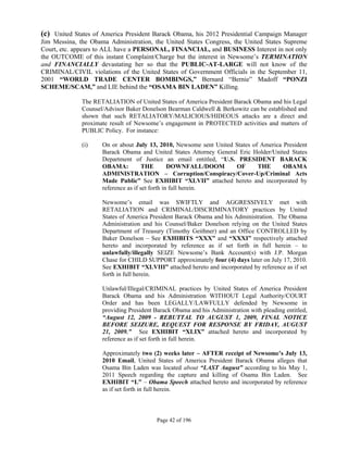 (c) United States of America President Barack Obama, his 2012 Presidential Campaign Manager
Jim Messina, the Obama Administration, the United States Congress, the United States Supreme
Court, etc. appears to ALL have a PERSONAL, FINANCIAL, and BUSINESS Interest in not only
the OUTCOME of this instant Complaint/Charge but the interest in Newsome’s TERMINATION
and FINANCIALLY devastating her so that the PUBLIC-AT-LARGE will not know of the
CRIMINAL/CIVIL violations of the United States of Government Officials in the September 11,
2001 “WORLD TRADE CENTER BOMBINGS,” Bernard “Bernie” Madoff “PONZI
SCHEME/SCAM,” and LIE behind the “OSAMA BIN LADEN” Killing.

              The RETALIATION of United States of America President Barack Obama and his Legal
              Counsel/Advisor Baker Donelson Bearman Caldwell & Berkowitz can be established and
              shown that such RETALIATORY/MALICIOUS/HIDEOUS attacks are a direct and
              proximate result of Newsome’s engagement in PROTECTED activities and matters of
              PUBLIC Policy. For instance:

              (i)    On or about July 13, 2010, Newsome sent United States of America President
                     Barack Obama and United States Attorney General Eric Holder/United States
                     Department of Justice an email entitled, “U.S. PRESIDENT BARACK
                     OBAMA:           THE        DOWNFALL/DOOM      OF       THE      OBAMA
                     ADMINISTRATION – Corruption/Conspiracy/Cover-Up/Criminal Acts
                     Made Public” See EXHIBIT “XLVII” attached hereto and incorporated by
                     reference as if set forth in full herein.

                     Newsome’s email was SWIFTLY and AGGRESSIVELY met with
                     RETALIATION and CRIMINAL/DISCRIMINATORY practices by United
                     States of America President Barack Obama and his Administration. The Obama
                     Administration and his Counsel/Baker Donelson relying on the United States
                     Department of Treasury (Timothy Geithner) and an Office CONTROLLED by
                     Baker Donelson – See EXHIBITS “XXX” and “XXXI” respectively attached
                     hereto and incorporated by reference as if set forth in full herein – to
                     unlawfully/illegally SEIZE Newsome’s Bank Account(s) with J.P. Morgan
                     Chase for CHILD SUPPORT approximately four (4) days later on July 17, 2010.
                     See EXHIBIT “XLVIII” attached hereto and incorporated by reference as if set
                     forth in full herein.

                     Unlawful/Illegal/CRIMINAL practices by United States of America President
                     Barack Obama and his Administration WITHOUT Legal Authority/COURT
                     Order and has been LEGALLY/LAWFULLY defended by Newsome in
                     providing President Barack Obama and his Administration with pleading entitled,
                     “August 12, 2009 - REBUTTAL TO AUGUST 1, 2009, FINAL NOTICE
                     BEFORE SEIZURE, REQUEST FOR RESPONSE BY FRIDAY, AUGUST
                     21, 2009.” See EXHIBIT “XLIX” attached hereto and incorporated by
                     reference as if set forth in full herein.

                     Approximately two (2) weeks later – AFTER receipt of Newsome’s July 13,
                     2010 Email, United States of America President Barack Obama alleges that
                     Osama Bin Laden was located about “LAST August” according to his May 1,
                     2011 Speech regarding the capture and killing of Osama Bin Laden. See
                     EXHIBIT “L” – Obama Speech attached hereto and incorporated by reference
                     as if set forth in full herein.



                                          Page 42 of 196
 