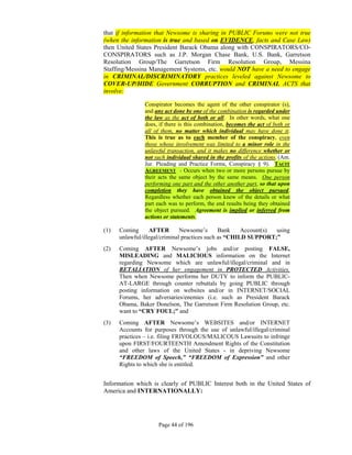 that if information that Newsome is sharing in PUBLIC Forums were not true
(when the information is true and based on EVIDENCE, facts and Case Law)
then United States President Barack Obama along with CONSPIRATORS/CO-
CONSPIRATORS such as J.P. Morgan Chase Bank, U.S. Bank, Garretson
Resolution Group/The Garretson Firm Resolution Group, Messina
Staffing/Messina Management Systems, etc. would NOT have a need to engage
in CRIMINAL/DISCRIMINATORY practices leveled against Newsome to
COVER-UP/HIDE Government CORRUPTION and CRIMINAL ACTS that
involve:

               Conspirator becomes the agent of the other conspirator (s),
               and any act done by one of the combination is regarded under
               the law as the act of both or all. In other words, what one
               does, if there is this combination, becomes the act of both or
               all of them, no matter which individual may have done it.
               This is true as to each member of the conspiracy, even
               those whose involvement was limited to a minor role in the
               unlawful transaction, and it makes no difference whether or
               not such individual shared in the profits of the actions. (Am.
               Jur. Pleading and Practice Forms, Conspiracy § 9). TACIT
               AGREEMENT - Occurs when two or more persons pursue by
               their acts the same object by the same means. One person
               performing one part and the other another part, so that upon
               completion they have obtained the object pursued.
               Regardless whether each person knew of the details or what
               part each was to perform, the end results being they obtained
               the object pursued. Agreement is implied or inferred from
               actions or statements.

(1)   Coming      AFTER        Newsome’s       Bank    Account(s) using
      unlawful/illegal/criminal practices such as “CHILD SUPPORT;”
(2)   Coming AFTER Newsome’s jobs and/or posting FALSE,
      MISLEADING and MALICIOUS information on the Internet
      regarding Newsome which are unlawful/illegal/criminal and in
      RETALIATION of her engagement in PROTECTED Activities.
      Then when Newsome performs her DUTY to inform the PUBLIC-
      AT-LARGE through counter rebuttals by going PUBLIC through
      posting information on websites and/or in INTERNET/SOCIAL
      Forums, her adversaries/enemies (i.e. such as President Barack
      Obama, Baker Donelson, The Garretson Firm Resolution Group, etc.
      want to “CRY FOUL;” and
(3)   Coming AFTER Newsome’s WEBSITES and/or INTERNET
      Accounts for purposes through the use of unlawful/illegal/criminal
      practices – i.e. filing FRIVOLOUS/MALICOUS Lawsuits to infringe
      upon FIRST/FOURTEENTH Amendment Rights of the Constitution
      and other laws of the United States - in depriving Newsome
      “FREEDOM of Speech,” “FREEDOM of Expression” and other
      Rights to which she is entitled.


Information which is clearly of PUBLIC Interest both in the United States of
America and INTERNATIONALLY:




                     Page 44 of 196
 