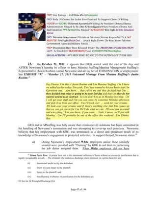  

       23. On October 21, 2011, it appears that GRG waited until the end of the day and
AFTER Newsome’s leaving its offices to have Messina Staffing/Messina Management Staffing’s
Representative (Justin Roehm) contact Newsome and advise her of TERMINATION of employment.
See EXHIBIT “X” – “October 21, 2011 Voicemail Message From Messina Staffing’s Justin
Roehm:”

                                 Hey Denise, Um this is Justin Roehm with Um Messina Staffing. Um I know
                                 we talked earlier today. Um yeah, Um I just wanted to let you know that Um
                                 Garretson and. . .you know. . .they called me and they decided that Um. . .
                                 they decided that today is going to be your last day and that Um they do not
                                 want to extend your contract. So Um don't Um go in Monday morning. Um
                                 I will get your stuff and Um you can come by sometime Monday afternoon
                                 and pick it up from our office. Um I'll look over. . . send me your resume. .
                                 .I'll look over your resume and if there's anything else that Um comes up
                                 that we can get you in for Um We'll do what we can. I'll send you an email
                                 and everything. Um you know, if you want. . .Yeah, I mean, we'll just talk
                                 Monday. Um I'll probably be out of the office this weekend. Um Thanks.
                                 Bye.

        GRG and/or MStaffing was fully aware that criminal/civil violations had been committed in
the handling of Newsome’s termination and was attempting to cover-up such practices. Newsome
believes that her employment with GRG was terminated as a direct and proximate result of its
knowledge of Newsome’s engagement in protected activities. In support thereof, Newsome states:10

                  a)        During Newsome’s employment White employees and/or those similarly
                            situated were provided with “Training” by GRG to aid them in performing
                            the job duties assigned them. When White employees did not have

           10
              Prima Facie Tort: A prima facie tort is the intentional infliction of harm without an excuse or justification that is
legally recognizable as such. . . The elements of a malicious discharge claim premised on a prima facie tort are:

          (i)          Intentional lawful act by the defendant.
          (ii)         Intent to cause injury to the plaintiff.
          (iii)        Injury to the plaintiff; and
          (iv)         Insufficiency or absence of justification for the defendant act.
82 Am Jur 2d Wrongful Discharge §84.


                                                              Page 47 of 196
 